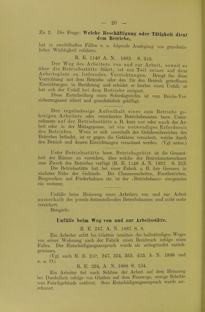 Zu 2. Die Flage: Welche Beschimigiiiig oder Tätigkeit dicut dem Betriebe, ]i!it in zweifelliaften Füllen u. a. folgende Auslegung von grundsätz- licher Wichtigkeit erfahren. R. E. 1148 A. N. 1892. S. 313. Der Weg des Arbeiters von und zur Arbeit, soweit er über die Betriebsstätte führt, ist ein Teil seiner auf dem Arbeitsplatz zu liefernden Verrichtungen. Bringt ihn diese Verrichtung mit dem Betriebe oder den für den Betrieb getroffenen Einrichtungen in Berührung und erleidet er hierbei einen Unfall, so hat sich der Unfall bei dem Betriebe ereignet. Diese Entscheidung eines Schiedsgerichts ist vom Reichs-Ver- sicherungsamt zitiert und grundsätzlich gebilhgt. Der regelmässige Aufenthalt eines zum Betriebe ge- hörigen Arbeiters oder versicherten Betriebsbeamten bezw. Unter- nehmers auf der Betriebsstätte z. B. kurz vor oder nach der Ar- beit oder in der Mittagspause, ist ein notwendiges Erfordernis des Betriebes. Wenn er sich innerhalb des Gefahrenbereiches des Betriebes befindet, ist er gegen die Gefahren versichert, welche durch den Betrieb und dessen Einrichtungen veranlasst werden. (Vgl. unten.) Unter Betriebsstätte bezw. Betriebsgebiet ist die Gesamt- heit der Räume zu verstehen, über welche der Betriebsunternehmer zum Zweck des Beti'iebes verfügt (R. E. 1148 A.N. 1892. S. 313. Die Betriebsstätte hat bei einer Fabrik z. B. ihre Grenzen in nächster Nähe der Gebäude. Bei Chausseearbeiten, Forstbetrieben, Bergwerken mit Förderbahnen etc. ist der »Betriebsbann« sinngemäss ein weiterer. Unfälle beim Heimweg eines Arbeiters von und zur Arbeit ausserhalb des jeweils festzustellenden Betriebsbannes sind Jiicht mehr versichert. Beispiele: Unfälle beim Weg tou und zur Arbeitsstätte. R. E. 247, A. N. 1887 S. 8. Ein Arbeiter erlitt bei Glatteis inmitten des halbstündigen Weges von seiner AVohnung nach der Fabrik einen Beinbruch infolge eines Falles. Der Entschädigungsanspruch wui'de als unbegründet ziu'ück- ge wiesen. (Vgl. auch R. E. 210, 247, 324, 353, 423, A. N. 1886 und a. a. 0.) R. E. 324, A. N. 1888 8. 134. Ein Arl)eiter fiel nach Schluss der Arbeit auf dem Heimweg bei Dunkelheit infolge von Glatteis auf dem Fusswege, wenige Schritte vom Fabrikgebäude entfernt. Sein Entschädigungsanspruch wurde an- erkaiuit.