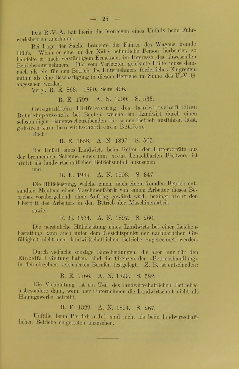 D;is R.-V.-A. hat liieriii das VorI'cgcii eines Unfalls beim Fuhr- wcrksbotrieb anerkannt. Bei Lage der Sache brauchte der Führer des Wagens h-enide Hülfe. AVenn er eine in der Nähe befindliche Person herbeu'ief, so handelte er nach verständigem Ermessen, im Interesse des abwesenden Betriebsimternehmers. Die vom Verletzten geleistete Hülfe muss dem- nach als ein füi' den Betrieb des Unternehmers förderliches Eingreifen, mithin als eine Beschäftigung in diesem Betriebe im Sinne des U.-V.-G. angesehen werden. Vergl. E. E. 863. 1890, Seite 496. E. E. 1799. A. N. 1900. S. 533. Gelegentliche Hülfeleistung des landwirtschaftlichen Betriebspersonals bei Bauten, welche ein Landwirt durch einen selbständigen Baugewerbetreibenden für seinen Betrieb ausführen lässt, gehören zum landwirtschaftlichen Betriebe. Doch: E. E. 1658. A. N. 1897. S. 505. Der Unfall eines Landwirts beim Eetten der Fattcrvorräte aus der brennenden Scheune eines ihm nicht benachbarten Besitzers ist nicht als landwirtschaftlicher Betriebsunfall anzusehen und E. E. 1984. A. N. 1903. S. 347. Die Hülfeleistung, welche einem nach einem fremden Betrieb ent- sandten Monteur einer Maschinenfabrik von einem Arbeiter dieses Be- triebes vorübergehend ohne Auftrag gewährt wird, bedingt nicht den Übertritt des Arbeiters in den Betrieb der Maschinenfabrik sowie E. E. 1574. A. N. 1897. S. 260. Die persönhche Hülfeleistung eines Landwirts bei einer Leichen- bestattung kann auch unter dem Gesichtspunkt der nachbarlichen Ge- fälligkeit ]iicht dem landwirtschaftlichen Betriebe zugerechnet werden. Durch vielfache sonstige Entscheidungen, die aber nur für den Einzelfall Geltung haben, sind die Grenzen der »Betriebshandlung« in den einzelnen versicherten Berufen festgelegt. Z. B. ist entschieden: E. E. 1766. A. N. 1899. S. 582. Die Viehhaltung ist ein Teil des landwirtschaftlichen Betriebes, insbesondere daim, weini der Unternehmer die Landwirtschaft iiicht als Hauptgewerbe betreibt. E. E. 1329. A. N. 1894. S. 267. Unfälle beim Pferdehandel sind nicht als beim landwirtschaft- lichen Betriebe eingetreten anzusehen.