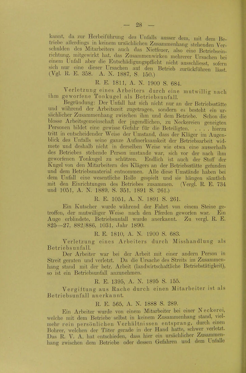 kaiint, da zur Her])eifiiliniiig des Unralls ausser dem, mit dem Be- triebe allerdings in keinem ursäehliclicn Zusaiiunenhaiig stehenden Ver- schulden des Mitarbeiters auch das Nietfeuer, also eine Betriebsein- richtung, mitgewirkt hat. das Zusammenwirken mehrerer Ursachen bei einem Unfall aber die Entschädiguugspflicht nicht ausschliesst. sofern sich luu- eine dieser Ursachen auf den Betrieb zurückführen lässt (Vgl. R. E. 358. A. N. 1887, S, 150.) R. E. 1811, A. N. 1900 S. 684. Verletzung eines Arbeiters durch eine mutwillig nach ihm geAvorfene Tonkugel als Betriebsunfall. Begi-ündung: Der Unfall hat sich nicht nur an der Betriebsstätte und während der Arbeitszeit zugetragen, sondern es besteht ein ur- sächhcher Zusammenhang zwischen ihm und dem Betriebe. Schon die blosse Arbeitsgemeinschaft der jugendlichen, zu Neckereien geneigten Personen bildet eine gewisse Gefahr für die Beteiligten hierzu tritt in entscheidender Weise der Umstand, dass der Kläger im Augen- blick des Unfalls seine ganze Aufmerksamkeit der Betriebsarbeit wid- mete und deshalb nicht in derselben Weise wie etwa eine ausserhalb des Betriebes stehende Person imstande war, sich vor der nach ihm geworfenen Tonkugel zu schützen. Endlich ist auch der Stoff der Kugel von den Mitarbeitern des Klägers an der Betriebsstätte gefunden und dem Betriebsmaterial entnommen. Alle diese Umstände haben bei dem Unfall eine wesentliche Bolle gespielt und sie hängen sämtlich mit den Einrichtungen des Betriebes zusammen. (Vergl. R. E. 734 und 1051, A. N. 1889, S. 351, 1891 S. 261.) R. E. 1051, A. N. 1891 S. 261. Ein Kutscher wurde während der Fahrt von einem Steine ge- troffen, der mutwilliger Weise nach den Pferden geworfen war. Ein Auge erblindete, Betriebsunfall wurde anerkannt. Zu vergl. R. E. 825—27, 882/886, 1031, Jahr 1890. R. E. 1810, A. N. 1900 S. 683. Verletzung eines Arbeiters durch Misshandlung als Betriebsunfall. Der Arbeiter war bei der Arbeit mit einer andern Person in Streit geraten und verletzt. Da die Ursache des Streits im Zusammen- hang stand mit der betr. Arbeit (landwirtschaftliche Betriebstätigkeit), so ist ein Betriebsunfall anzunehmen. R. E. 1395, A. N. 1895 S. 155. Vergiftung aus Rache durch einen Mitarbeiter ist als Betriebsunfall anerkannt. R. E. 565, A. N. 1888 S. 289. Ein Arbeiter wurde von einem Mitarbeiter bei einer Neckerei, welche mit dem Betriebe selbst in keinem Zusammenhang stand, viel- mehr rein persönlichen Verhältnissen entsprang, durch einen Bohrer, welchen der Täter gerade in der Hand hatte, schwer verletzt. Da.s R. V. A. hat entschieden, dass hier ein ursächlicher Zusammen- hang zwischen dem Betriebe oder dessen Gefahren und dem Unfälle