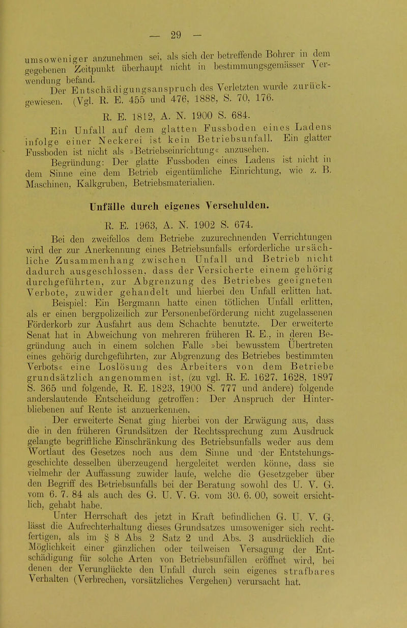 umsowenigor anzunehmen sei, als sich der betreffende Bohrer in dem gegebeneu Zeitpunkt überhaupt nicht in bestnnmungsgemasser Ver- wendung befand. , , ,r , , , i •• i Der Entschädigungsanspruch des Verletzten wurde zurück- gewiesen. (Vgl. R. E. 455 und 476, 1888, S. 70, 176. R. E. 1812, A. N. 1900 S. 684. Ein Unfall auf dem glatten Pussboden eines Ladens infolge einer Neckerei ist kein Betriebsunfall Ein glatter Fussbodeu ist nicht als »Betriebseinrichtung« anzusehen. Begründung: Der glatte Fussboden eines Ladens ist nicht in dem Sinne eine dem Betrieb eigentümliche Einrichtung, wie z. B. Maschinen, Kalkgruben, Betriebsmaterialien. Unfälle durch eigenes Verschulden. R. E. 1963, A. N. 1902 S. 674. Bei den zweifellos dem Betriebe zuzurechnenden Verrichtungen wird der zm^ Anerkennung eines Betriebsunfalls erforderhche ursäch- liche Zusammenhang zwischen Unfall und Betrieb nicht dadurch ausgeschlossen, dass der Versicherte einem gehörig durchgeführten, zur Abgrenzung des Betriebes geeigneten Verbote, zuwider gehandelt und hierbei den Unfall erlitten hat. Beispiel: Ein Bergmann hatte einen tötlichen Unfall erhtten, als er einen bergpolizeilich zur Personenbeförderung nicht zugelassenen Förderkorb zur Ausfahrt aus dem Schachte benutzte. Der erweiterte Senat hat in Abweichung von mehreren früheren R. E., hi deren Be- gründung auch in einem solchen Falle »bei bewusstem Ubertreten eines gehörig durchgeführten, zur Abgrenzung des Betriebes bestimmten Verbots« eine Loslösung des Arbeiters von dem Betriebe grundsätzlich angenommen ist, (zu vgl. R. E. 1627, 1628. 1897 S. 365 und folgende, R. E. 1823, 1900 S. 777 und andere) folgende anderslautende Entscheidung getroffen: Der Anspruch der Hinter- bliebenen auf Rente ist anzuerkennen. Der erweiterte Senat ging hierbei von der Erwägung aus, dass die in den friiheren Grundsätzen der Rechtssprechung zum Ausdruck gelaugte begriftliche Einschränkung des Betriebsunfalls weder aus dem Wortlaut des Gesetzes noch aus dem Sinne und der Entstehungs- geschichte desselben überzeugend hergeleitet werden könne, dass sie vielmehr der Auffassung zuwider laufe, welche die Gesetzgeber über den Begriff des Betriebsunfalls bei der Beratung sowohl des U. V. G. vom 6, 7. 84 als auch des G. U. V. G. vom 30. 6. 00, soweit ersicht- hch, gehabt habe. Unter HeiTschaft des jetzt in Kraft befindlichen G. U. V. G. lässt die Aufrechterhaltung dieses Grundsatzes umsoweniger sich recht- fertigen, als im § 8 Abs. 2 Satz 2 luid Abs. 3 ausdrücklich die Möglichkeit einer gänzlichen oder teilweisen Versagung der Ent- schädigung für solche Arten von Betriebsunfällen eröffnet wird, bei denen der Verunglückte den Unfall durch sein eigenes strafbares Verhalten (Verbrechen, vorsätzliches Vergehen) verursacht hat.