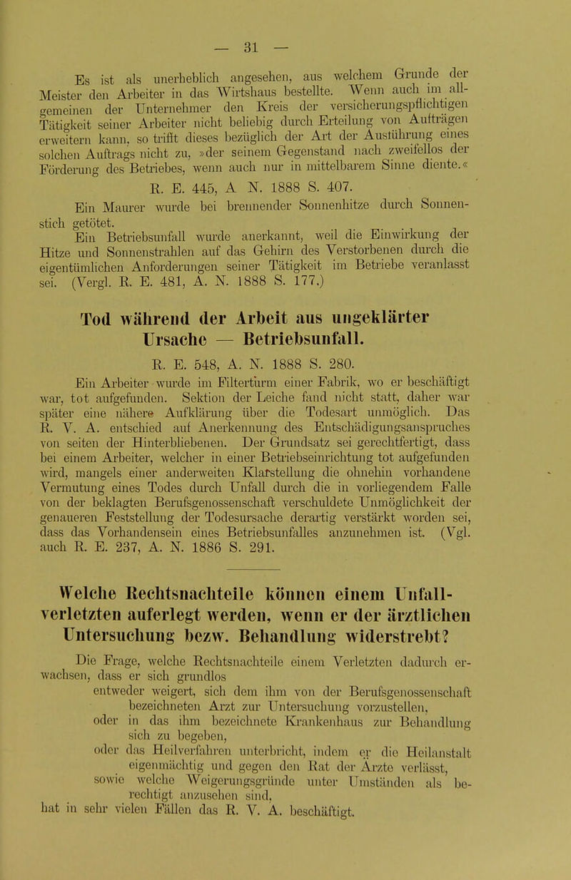 Es ist als unerheblich angesehen, aus welchem Grunde der Meister den Arbeiter in das Wirtshaus bestellte. Wenn auch im all- cremeinen der Unternehmer den Kreis der versicherungspttichtigen Tätigkeit seiner Arbeiter nicht beliebig durch Erteilung von Auftragen erweitern kann, so trifit dieses bezüglich der Art der Auslührung enies solchen Auftrags nicht zu, »der seinem Gegenstand nach zweifellos der Fördei-uiig des Betriebes, wenn auch nur in mittelbarem Sinne diente.« R. E. 445, A N. 1888 S. 407. Ein Maurer wurde bei brennender Sonnenhitze durch Sonnen- stich getötet. Ein Betriebsunfall wmxle anerkannt, weil die Einwirkung der Hitze und Sonnenstrahlen auf das Gehirn des Verstorbenen durch die eigentümlichen Anforderungen seiner Tätigkeit im Betriebe veranlasst sei. (Vergl. R. E. 481, A. N. 1888 S. 177.) Tod während der Arbeit aus ungeklärter Ursache — Betriebsunfall. R. E. 548, A. N. 1888 S. 280. Ein Arbeiter wurde im Filterturm einer Fabrik, wo er beschäftigt war, tot aufgefunden. Sektion der Leiche fand nicht statt, daher war später ehie nähere Aufklärung über die Todesart unmöglich. Das R. V. A. entschied auf Anerkennung des Entschädigungsanspruches von Seiten der Hinterbliebenen. Der Grundsatz sei gerechtfertigt, dass bei einem Arbeiter, welcher in einer Betriebseinrichtung tot aufgefunden wird, mangels einer anderweiten Klarstellung die ohnehin vorhandene Vermutung eines Todes durch Unfall durch die in vorliegendem Falle von der beklagten Berufsgenossenschaft verschuldete Unmöglichkeit der genaueren Feststellung der Todesursache derartig verstärkt worden sei, dass das Vorhandensein eines Betriebsunfalles anzunehmen ist. (Vgl. auch R. E. 237, A. N. 1886 S. 291. Welche Reclitsnachteile können einem Unfall- verletzten auferlegt werden, wenn er der ärztlichen Untersuchung hezw. Behandlung widerstrebt? Die Frage, welche Rechtsnachteile einem Verletzten dadurch er- wachsen, dass er sich grundlos entweder weigert, sich dem ihm von der Berufsgenossenschaft bezeichneten Arzt zur Untersuchung vorzustellen, oder in das ihm bezeichnete Krankenhaus zur Behandlung sich zu begeben, oder das tieilverfaliren unterbricht, indem er die Heilanstalt eigenmächtig und gegen den Rat der Ärzte verlässt, sowie welche Weigerungsgriindo unter Umständen als be- rechtigt anzusehen sind, hat in sehr vielen Fällen das R. V. A. beschäftigt.