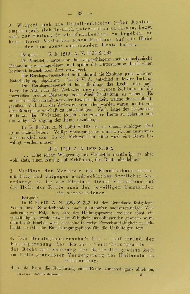 2 Weigert sich ein Unfallverletzter (oder Renten- empfänger), sich ärztlich untersuchen zu lassen bezw. sich zu? Heilung in ein Krankenhaus zu begeben, so kann dieses Verhalten einen Einfluss auf die Hohe der ihm sonst zustehenden Rente haben. Beispiel: R. E. 1219, A. N. 1893 S. 167. Ein Verletzter hatte eine ihm vorgeschlagene medico-mechanische Behandlung zurückgewiesen und später die Untersuchung durch einen bestimmt bezeichneten Arzt verweigert. ^ ^. „ ,, . , ., Die Berufsgenossenschaft hatte darauf die Zahlung jeder weiteren Entschädigung abgelehnt. Das R. V. A. entschied in letzter Instanz: Die Berufsgenossenschaft hat allerdings das Recht, den nacü Lage der Akten füi- den Verletzten ungünstigsten Schluss auf die . inzwischen erzielte Besserung oder Wiederherstellung zu ziehen. Es sind ferner Einschränkungen der Erwerbsfähigkeit, welche dmxh pflicht- gemässes Verhalten des Verletzten vermieden worden wären, nicht von der Berufsgenossenschaft zu entschädigen. Nach Lage des besonderen Falls war dem Verletzten jedoch eine gewisse Rente zu belassen und die völlige Versagung der Rente unzulässig. In R. E. 654, A. N. 1889 S. 138 ist in einem analogen Fall grundsätzlich betont: Völlige Versagung der Rente wird nur ausnahms- weise möglich sein. In der Mehrzahl der Fälle wird eine Rente be- willigt werden müssen. R. E. 1719, A. N. 1898 S. 362. .... Eine solche Weigerung des Verletzten rechtfertigt es aber Avohl stets, einen Antrag auf Erhöhung der Rente abzulehnen. 3. Verlässt der Verletzte das Krankenhaus eigen- mächtig und entgegen ausdrücklicher ärztlicher An- Ordnung, so ist der Einfluss dieses Verhaltens auf die Höhe der Rente nach den jeweiligen Umständen ein verschiedener. Beispiel: In R. E. 610, A. N. 1888 S. 333 ist der Grundsatz festgelegt: Wenn dieses Zuwiderhandeln nach glaubhafter sachverständiger Ver- sicherung zur Folge hat, dass der Heilungsprozess, welcher sonst ein vollständiger, jewede Erwerbsunfähigkeit ausschliessender gewesen wäre, derart unterbrochen wird, dass eine teilweise Erwerbsunfähigkeit zurück- bleibt, so fällt die Entschädigungsptlicht für die Unfallfolgen fort. 4. Die Berufsgenossenschaft hat — auf Grund der Rechtsprechung des Reichs - er sicher ungsamts — das Recht auf Sperrung der Rente für gewisse Zeit im Falle grundloser Verweigerung der Heilanstalts- Behandlung, d. Ii. sie kann die Gewährung einer Rente zunächst ganz ablehnen,