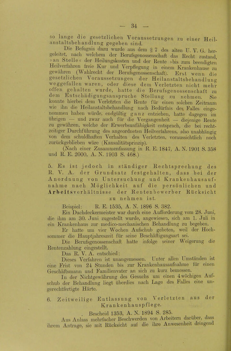 so lange die gesetzlichen Voraussetzungen zu einer Heil- anstaltsbehandlung gegeben sind. Die Befugnis dazu wurde aus dem § 7 des alten U. V. G her- geleitet, nach welchem der Berufsgeuossenschaft das Recht zustand »an Stelle« der Heilungskosten und der Rente »bis zum beendigte)! Heilveilahren freie Kur und Verpflegung m einem Krankeuhause zu gewahren (Wahlrecht der Berufsgenossenschaft). Erst wenn die gesetzlichen Voraussetzungen der Heilanstaltsbehandlung weggefallen waren, oder diese dem Verletzten nicht mehr offen gehalten wurde, hatte die Berufsgenossenschaft zu dem Entschädigungsanspruche Stellung zu nehmen. Sie konnte hierbei dem Verletzten die Rente für einen solchen Zeitraum wie ihn die Heilanstaltsbehandlung nach Bedürfnis des Falles einge- nommen haben würde, endgültig ganz entziehen, hatte dagegen im übrigen — und zwar auch für die Vergangenheit — diejenige Rente zu gewähren, welche der Erwerbsunfähigkeit entsprach, die bei recht- zeitiger Durchführung des angeordneten Heilverfahrens, also unabhängig von dem schuldhaften Verhalten des Verletzten, voraussichtHch noch zurückgeblieben wäre (Kausalitätsprinzip). (Nach einer Zusammenfassung in R. E. 1847, A.N. 1901 S. 358 und R. E. 2000, A. N. 1903 S. 468.) 5. Es ist jedoch in ständiger Rechtsprechung des R. V. A. der Grundsatz festgehalten, dass bei der Anordnung von Untersuchung und Krankeuhausauf- nahme nach Möglichkeit auf die persönlichen und Arbeitsverhältnisse der Rentenbewerber Rücksicht zu nehmen ist. Beispiel: R. E. 1535, A. N. 1896 S. 382. Ein Dachdeckermeister war durch eine Aufforderung vom 28. Juni, die ihm am 30. Juni zugestellt wurde, angewiesen, sich am 1. Juli in ein Krankenhaus zur medico-mechanischen Behandlung zu begeben. Er hatte um vier Wochen Aufschub gebeten, weil der Hoch- sommer die Hauptjahreszeit für seine Beschäftigungsart sei. Die Berufsgenossenschaft hatte infolge seiner Weigerung die Rentenzahlung eingestellt. Das R. V. A. entschied: Dieses Verfahren ist unangemessen. Unter allen Umständen ist eine Frist von 24 Stunden bis zur Krankenhausaufnahme für einen Geschäftsmann und Familienvater an sich zu kurz bemessen. In der Nichtgewährung des Gesuchs um einen 4 wöchigen Auf- schub der Behandlung liegt überdies nach Lage des Falles eine un- gerechtfertigte Härte. 6. Zeitweilige Entlassung von Verletzten aus der Krankenhauspflege. . Bescheid 1353, A. N. 1894 S. 285. Aus Anlass mehrfacher Beschwerden von Arbeitern darüber, dass ihrem Antrage, sie mit Rücksicht auf die ihre Anwesenheit dringend
