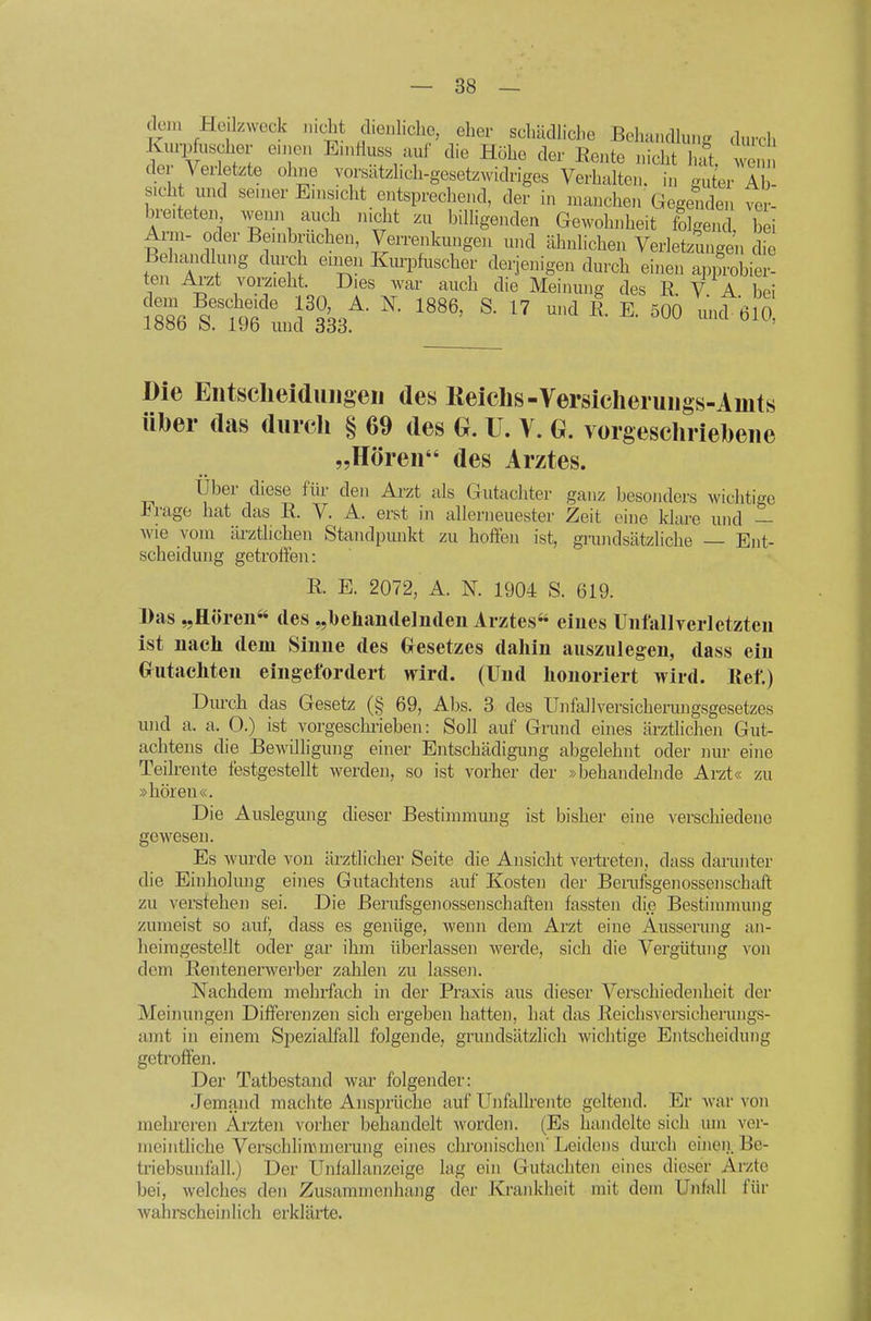 dcju Hejlzweck lucbt d.enl.clio, eher scluidlicl.e Bolutncllu... durch Kurpfuscher enjen E.nriuss auf die Höhe der Rente nicht hat. wen der Verletzte ohne vorsatzhch-gesetzwidriges Verhalten, in guter A sieht und senier Enis.cht entsprechend, der in manchen Gegenden ver- breiteten wenn auch nicht zu billigenden Gewohnheit fblgend, bei Arm- oder Bembruchen, Verrenkungen mid ähnlichen Verletzungen die Behandlung dm^h emen Kmi^fuscher derjenigen durch einen approbier- ten Arzt vorzieht. Dies war auch die Meiimng des R. V A bei ^'''nS'^' ®- ^7 500 und 610, loöD b. 19b und 333. Die Entscheiduiigeii des Keichs-Versiclieruugs-Amts über (las durch § 69 des Q. U. Y. G. vorgeschriebene „Hören des Arztes. über diese für den Arzt als Gutachter ganz besonders wichtige J^rage hat das R. V. A. erst in allerneuester Zeit eine klare und — wie vom ärztlichen Standpunkt zu hoffen ist, grmidsätzliche — Ent- scheidung getroffen: R. E. 2072, A. N. 1904 S. 619. Das „Hören*' des „behandelnden Arztes eines Unfallverletzten ist nach dem Sinne des Gfesetzes dahin auszulegen, dass ein Gfutachten eingefordert wird. (Und honoriert wird. Ref.) Dm-ch das Gesetz (§ 69, Abs. 3 des Unfallversicherungsgesetzes und a. a. 0.) ist vorgeschrieben: Soll auf Grund eines ärztlichen Gut- achtens die Bewilhgung einer Entschädigung abgelehnt oder nur eine Teilrente festgestellt werden, so ist vorher der »behandehide Arzt« zu »hören«. Die Auslegung dieser Bestimmung ist bisher eine verschiedene gewesen. Es wurde von ärztlicher Seite die Ansicht vertreten, dass darunter die Einholung eines Gutachtens auf Kosten der Berufsgenossenschaft zu verstehen sei. Die Berufsgenossenschaften fassten die Bestimmung zumeist so auf, dass es genüge, wenn dem Arzt eine Äusserung an- heimgestellt oder gar ihm überlassen werde, sich die Vergütung von dem Rentenerwerber zahlen zu lassen. Nachdem mehrfach in der Praxis aus dieser Verschiedenheit der Meinungen Differenzen sich ergeben hatten, hat das Reichsversicherungs- amt in einem Spezialfall folgende, grundsätzlich wichtige Entscheidung getroffen. Der Tatbestand war folgender: Jemand machte Ansprüche auf Unfalh-entc geltend. Er war von mehreren Ai-zten vorher behandelt worden. (Es handelte sich um ver- meintliche Verschlimmerung eines chronischen' Leidens durch eineii. Be- triebsunfall.) Der Unfallanzeige lag ein Gutachten eines dieser Arzte bei, welches den Zusammenhang der Krankheit mit dem Unfall für wahrscheinlicli erklärte.