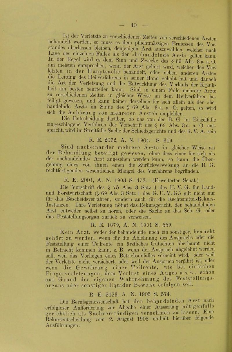 Ist der Verletzte zu verschiedenen Zeiten von verschiedenen Ärzten beJiandelt worden, so muss es dem pflichtmässigen Ermessen des Vor- standes überlassen bleiben, denjenigen Arzt auszuwählen, welcher nach Lage des emzelnen Falles als der »behandelnde Arzt« gelten kann in der Regel wird es dem Sinn und Zwecke des § 69 Abs. 3 a a. 0 am meisten entsprechen, wenn der Arzt gehört wird, welcher den Ver- letzten m der Hauptsache behandelt, oder neben anderen Ärzten die Leitung des Heilverfahrens in seiner Hand gehabt hat und danach die Art der Verletzung und die Entwicklung des Verlaufs der Krank- heit am besten beurteilen kann. Sind in einem Falle mehrere Ärzte zu verschiedenen Zeiten in gleicher Weise an dem Heilverfahren be- teiligt gewesen, und kann keiner derselben für sich allein als der »be- handelnde Arzt« im Sinne des i? 69 Abs. 3 a. a. 0. gelten, so wird sich die Anhörung von mehreren Ärzten empfehlen. Die Entscheidung darüber, ob das voii der B. G. im EinzeHalle ein .geschlagene Verfahren der Vorschrift des § 69 Abs. 3 a. a. 0. ent- spricht, wird im Streitfalle Sache der Schiedsgerichte und des ß. V. A. sein R. E. 2072, A. N. 1904. S. 619. Sind nacheinander mehrere Ärzte in gleicher Weise an der Behandlung beteiligt gewesen, ohne dass einer für sich als der »behandelnde« Ai-zt angesehen werden kann, so kann die Über- gehung eines von ihnen einen die Zurückverweisung an die B. G. rechtfertigenden wesentlichen Mangel des Verfahrens begründen. R E. 2001, A. N. 1903 S. 472. (Erweiterter Senat.) Die Vorschinft des § 75 Abs. 3 Satz 1 des ü. V. G. für Land- und Forstwirtschaft 69 Abs. 3 Satz 1 des G. U. V. G.) gilt nicht nur für das Bescheidsverfahren, sondern auch für die Rechtsmittel-Rekm-s- Instanzen. Ihre Verletzmig nötigt das Rekm-sgericht, den behandelnden Arzt entweder selbst zu hören, oder die Sache an das Sch. G. oder das Feststellungsorgan zurück zu verweisen. R. E. 1879, A. K 1901 S. 559. Kein Arzt, weder der behandelnde noch ein sonstiger, braucht gehört zu werden, wenn für die Ablehnung des Anspruchs oder die Feststellung einer Teikente ein ärztliches Gutachten überhaupt nicht in Betracht kommen kann, z. B. wenn der Anspruch abgelehnt werden soll, weil das Vorhegen eines Betriebsunfalles verneint wird, oder weil der Verletzte nicht versichert, oder weil der Anspruch verjährt ist, oder wenn die Gewährung einer Teilrente, wie bei einfachen Fingerverletzungen, dem Verlust eines Auges u. s. w., schon auf Grund der eigenen Wahrnehmung des Feststellungs- organs oder sonstiger liquider Beweise erfolgen soll. R. E. 2123, A. N. 1905 S. 574. Die Beinfsgenossenschaft hat den behandelnden Arzt nach erfolgloser Aufforderung zur Abgabe einer Äusserung nötigenfalls gerichtlich als Sachverständigen vernehmen zu lassen. Eine Rekursentscheidung vom 2. August 1905 enthält hierüber folgende Ausführungen: