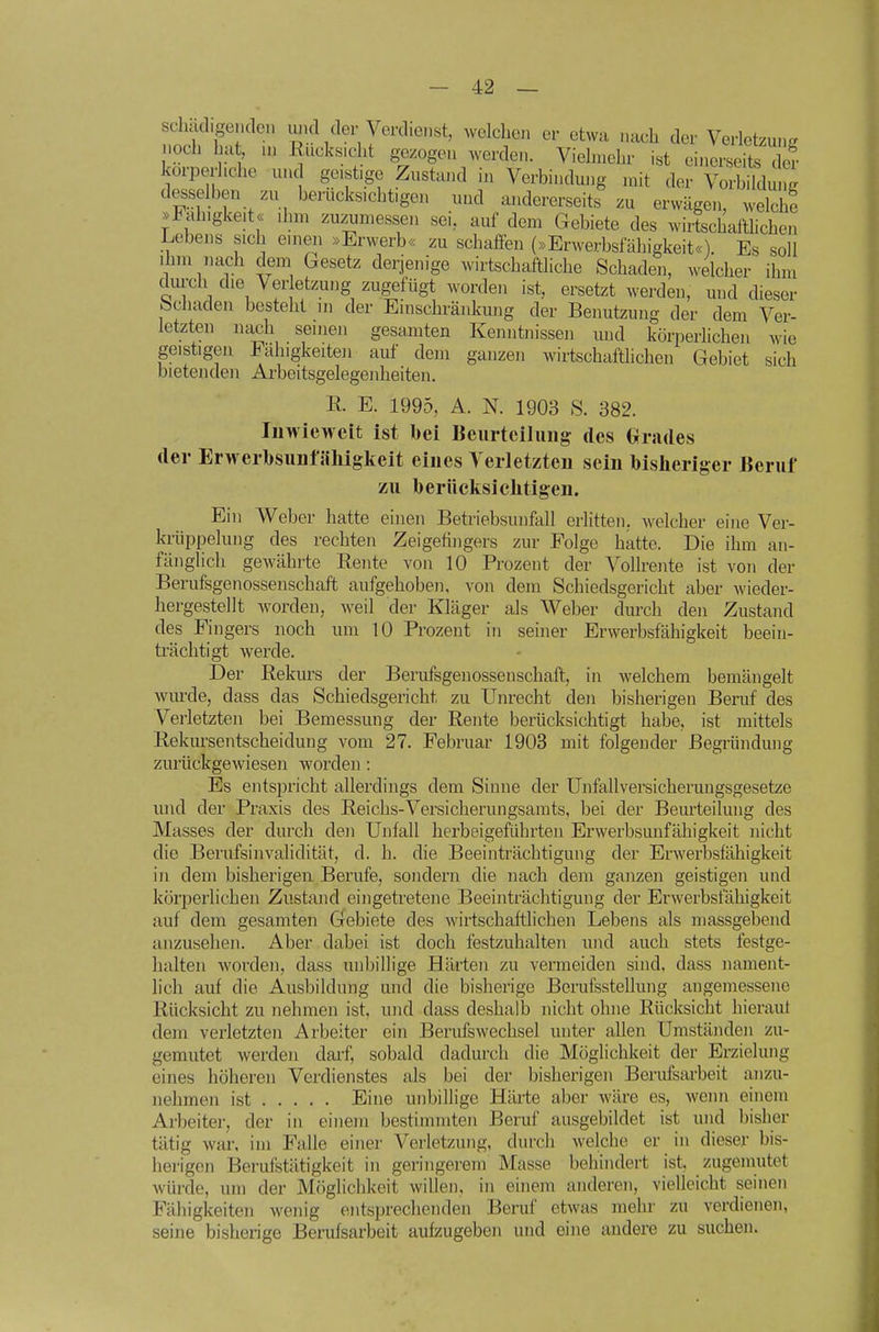 stlu digenden inul der Verdiei.st, welchen er etwa nach der Verletzung? Moch ha , .n liucks.cht g-ezogen werden. Vielmehr ist einerseits de? körperliche und ge.st.ge Zustand in Verbindung n.it der Vorbildui.i desselben zu berucksichfgen uud andererseits zu erwägen, welch! .Rüngke.t« dnn zuzumessen sei, auf dem Gebiete des wirtschaftlichen Lebens sich emeii »Erwerb« zu schaffen (»Erwerbsfähigkeit«). Es soll Ihm nach dem Gesetz derjenige wirtschaftliche Schaden, welcher ihm dui-ch die Ver etzung zugefügt worden ist, ersetzt werden, mid dieser Schaden besteht m der Einschränkung der Benutzung der dem Ver- letzten nach seinen gesamten Kenntm-ssen und körperlichen wie geistigen Fähigkeiten auf dem ganzen wirtschaftlichen Gebiet sich bietenden Arbeitsgelegenheiten. R. E. 1995, A. N. 1903 S. 382. Inwieweit ist bei Beurteilung des Grades der Erwerbsunfähigkeit eines Verletzten sein bisheriger Beruf zu berüeltsichtigen. Ein Weber hatte einen Betriebsunfall erlitten, welcher eine Ver- kriippeluiig des rechten Zeigefingers zur Folge hatte. Die ihm an- fänglich gewährte Rente von 10 Prozent der Vollrente ist von der Berufsgenossenschaft aufgehoben, von dem Schiedsgericht aber wieder- hergestellt worden, weil der Kläger als Weber dm'ch den Zustand des Fingers noch um 10 Prozent in seiner Erwerbsfähigkeit beein- ti'ächtigt werde. Der Rekurs der Berufsgenossenschaft, in welchem bemängelt wurde, dass das Schiedsgericht zu Unrecht den bisherigen Beruf des Verletzten bei Bemessung der Rente berücksichtigt habe, ist mittels Rekm-sentscheidung vom 27. Februar 1903 mit folgender Begründung zurückgewiesen worden : Es entspricht allerdings dem Sinne der Unfallversicherungsgesetze luid der Praxis des Reichs-Versicherungsamts, bei der Beurteilung des Masses der durch den Unfall herbeigeführten Erwerbsunfähigkeit nicht die Berufsinvalidität, d. h. die Beeinträchtigung der Erwerbsfähigkeit in dem bisherigen Berufe, sondern die nach dem ganzen geistigen und körperlichen Zustand eingetretene Beeinträchtigung der Ei'werbsfähigkeit auf dem gesamten Gebiete des Avirtschaftlichen Lebens als massgebend anzusehen. Aber dabei ist doch festzuhalten und auch stets festge- halten woi'den, dass unbillige Härten zu vermeiden sind, dass nament- lich auf die Ausbildung und die bisherige Berufsstellung angemessene Rücksicht zu nehmen ist, und dass deshalb nicht ohne Rücksicht hierauf dem verletzten Arbeiter ein Berufswechsel unter allen Umständen zu- gemutet werden dai'f, sobald dadurch die Möglichkeit der Erzielung eines höheren Verdienstes als bei der bisherigen Berufsarbeit anzu- nehmen ist Eine unbillige Härte aber wäre es, wenn einem Arbeiter, der in einem bestimmten Beruf ausgebildet ist und bisher tätig war, im Falle einer Verletzung, durch welche er in dieser bis- herigen Berufstätigkeit in geringerem Masse behindert ist, zugemutet würde, um der Möglichkeit willen, in einem anderen, vielleicht seinen Fähigkeiten wenig entsprechenden Beruf etwas mehr zu verdienen, seine bisherige Berufsarbeit aufzugeben und eine andere zu suchen.