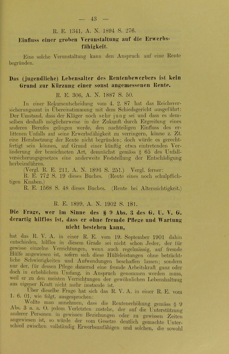 E. E. 134L A. N. 1894 S. 276. Eiiifluss einer groben Yeriinstaltung auf die Erwerbs- fälligkeit. Eine solclic Verunstaltung kann den Anspruch auf eine Rente begründen. Das (jugendliche) Lebensalter des Keutenbewerbers ist kein Grund zur Kürzung einer sonst angemessenen Kente. E. E. 306, A. N. 1887 S. 50. In einer Eekursentscheidung vom 4. 2. 87 hat das Eeichsver- sicherungsamt in Ubereinstimmung mit dem Schiedsgericht ausgeführt: Der Umstand, dass der Kläger noch sehr jung sei imd dass es dem- selbeii deshalb möglicherweise in der Zukunft durch Ergreifung eines anderen Berufes gelingen werde, den Jiachteiligen Einfluss des er- littenen Unfalls aut seine Erwerbsfähigkeit zu verringern, könne z. Zt. eine Herabsetzung der Eente nicht begründen; doch würde es gerecht- fertigt sein kömien, auf Grund einer künftig etwa eintretenden Ver- änderung der bezeichneten Art, demnächst gemäss § 65 des Unfall- versicherungsgesetzes eine anderweite Feststellung der Entschädigung herbeizuführen, (Vergl. E. E. 211, A. N. 1896 S. 251.) Vergl. ferner: E. E. 772 S. 19 dieses Buches. (Eente eines noch schulpflich- tigen Knaben.) E, E, 1568 S. 48 dieses Buches. (Eente bei Alterssichtigkeit.) E. E. 1899, A. N. 1902 S. 181. Die Frage, wer im Sinne des § 9 Abs. 3 des U. V. derartig hilflos ist, dass er ohne fremde Pflege und Wartung nicht bestehen kann, hat das E. V. A. in einer E. E. vom 19. September 1901 dahin entschieden, hilflos in diesem Grade sei nicht schon Jeder, der für gewisse einzelne Verrichtungen, wenn auch regelmässig, auf fremde Hülfe angewiesen ist, sofern sich diese Hülfeleistungen ohne beträcht- liche Schwierigkeiten und Aufwendungen beschaffen lassen; sondern nur der, für dessen Pflege dauernd eine fremde Arbeitskraft ganz oder doch in erheblichem Umfang, in Anspruch genommen werden muss, weil er zu den meisten Verrichtungen der gewöhnlichen Lebenshaltuug aus eigeiier Kraft nicht mehr imstande ist. Uber dieselbe Frage hat sich das E. V. A. in einer E. E. vom 1. 6. Ol, wie folgt, ausgesprochen: Wollte man annehmen, dass die Eentenerhöhung gemäss ij 9 Abs. 8 a. a. 0. jedem Verletzten zustehe, der auf die Unterstützung anderer Personen in gewissen Beziehungen oder zu gewissen Zeiten aiigewiesen ist, so würde der vom Gesetze deutlich gemachte Unter- schied zwischen vollständig Erwerbsunfähigen und solchen, die sowohl