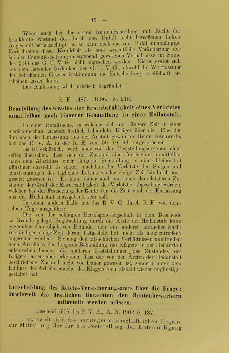 Wenn auch bei der ersten Rentenfeststellung mit Recht der krankhafte Zustand des diu-cli den Unfall nicht betroffenen linken Auges mit berücksichtigt ist, so kann doch das vom Unfall unabhängige Fortschreiten dieser Krankheit als eine wesentliche Veränderung der bei der Rentenfestsetzung massgebend gewesenen Verhältnisse im Sinne des § 88 des G. U. V. G. nicht angesehen werden. Dieses ergibt sich aus dem leitenden Gedanken des G. U. V. G., obwohl die Wortfassung der betreffenden Gesetzesbestimmung die Entscheidung zweifelhaft er- scheinen lassen kaiui. Die Auffassung wird juristisch begründet. R. E. 1485. 1896. S. 218. Bcurteiluug des Grrades der Erwerbsfälligkeit eines Yerlctzteii immittelbar nach längerer Behandlung in einer Heilanstalt. In einer Unfallsache, in welcher sich der längere Zeit in einer medico-mechan. Anstalt ärzthch behandelte Kläger über die Höhe der ihm nach der Entlassung aus der Anstalt gewährten Rente beschwerte, hat das R. V. A. in der R. E. vom 30. 10. 93 ausgesprochen: Es ist erklärlich, wird aber von den Feststellungsorganen nicht selten übersehen, dass sich der Zustand eines Verletzten unmittelbar nach dem Abschluss einer längeren Behandlung in einer Heilanstalt günstiger darstellt als später, nachdem der Verletzte doi Sorgen und Anstrengungen des täghchen Lebens wieder einige Zeit hindurch aus- gesetzt gewesen ist. Es kann daher auch nur nach dem letzteren Zu- stande der Grad der Erwerbsfähigkeit des Verletzten abgeschätzt werden, welcher bei der Festsetzung der Rente für die Zeit nach der Entlassung aus der Heilanstalt massgebend sein soll. In einem andern Falle hat das R. V. G. durch R. E. von dem- selben Tage ausgeführt: Die von der beklagten Berufsgenossenschaft in dem Bescheide zu Grunde gelegte Begutachtung diu-ch die Arzte der Heilanstalt kann gegenüber dem objektiven Befunde, den ein anderer ärztlicher Sach- verständiger einige Zeit darauf festgestellt hat, nicht als ganz zutreffend angesehen werden. Sie mag den tatsächlichen Verhältnissen unmittelbar nach Abschluss der längeren Behandlung des Klägers in der Heilanstalt entsprochen haben; die späteren Feststellungendes Zustandes des Klägers lassen aber erkennen, dass der von den Ärzten der Heilanstalt beschriebene Zustand nicht von Dauer gewesen ist, sondern unter dem Einfluss der Arbeitsversuche des Klägers sich alsbald wieder ungünstiger gestaltet hat. Entscheidung des ßeichs-Versicherungsamts über die Frage: Inwieweit die ärztlichen Grutachten den lientenbeWerbern mitgeteilt werden müssen. Bescheid 1907 des R. V. A., A. N. 1902 S. 187. Inwieweit sind die berufsgenossenschaftlichen Organe zur Mitteilung der für die Feststellung der Entschädigung