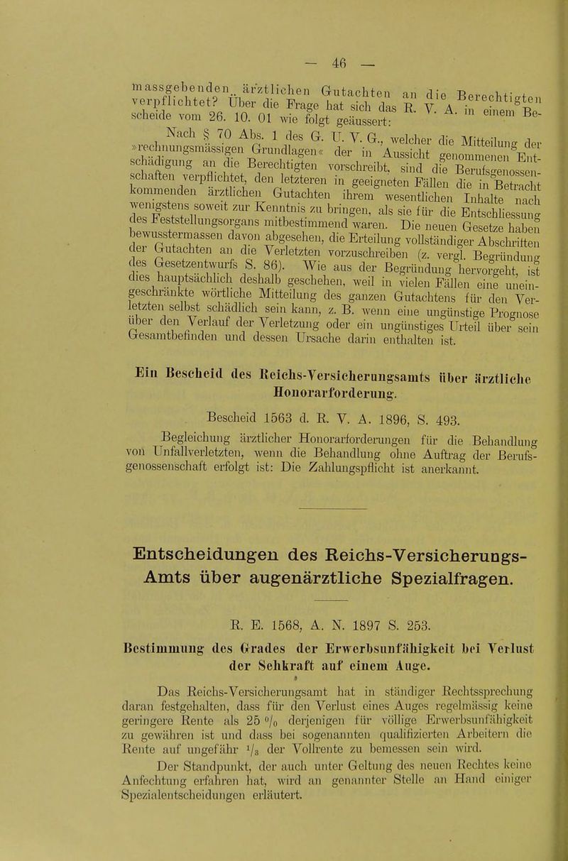 massgebenden,, ärztlichen Gutachten on ri;« r. u.- . scneiue vom ^b. lU. Ol wie folgt geäussert- Nach S 70 Abs. 1 des G. IT. V. G., welcher die Mitteilung der .i-eclnrnngsmass-gen Grundlagen« der in Aussicht genomme c schachgung an d.e Berechtigten vorschreibt, sind die Berufst oste schaffen verpflichtet den letzteren in geeigneten Fällen die ÄS kommenden arztl.chen Gutachten ihrem' wesentlichen Inhalte nS TesF^Zr'' '^'f.-^ bringen, als sie für die Entschliessung des l^eststeliungsorgans mitbestmimend waren. Die neuen Gesetze habmi Ser rtTbf'' V ^^^^^■^'^S voUständiger AbschtS der Gutachten an die Verletzten vorzuschreiben (z. vergl. Be-ründun- des Gesetzentwurfs S. 86). Wie aus der Begründung\em?ge^^^^^ dies hauptsächlich deshalb gescbehen, weil in vielen Fällen eine unein- geschränkte wörtliche Mitteilung des ganzen Gutachtens für den Ver- letzten selbst schädhch sein kann, z. B. wenn eine ungünstige Prognose Uber den Verlauf der Verletzung oder ein ungünstiges Urteil übei sein laesamtbehnden und dessen Ursache darin enthalten ist. Ein Bescheid des Reichs-Veisicheruugsamts über Jirztliche Hou orarforderung. Bescheid 1563 d. R. V. A. 1896, S. 493. Begleichung äi-ztlicher Honorarforderungen für die Behandlung voll Unfallverletzten, wenn die Behandlung ohne Auftrag der Berufs- genossenschaft erfolgt ist: Die Zahluugspflicht ist anerkannt. Entscheidungen des Reichs-Versicherungs- Amts über augenärztliche Spezialfragen. R. E. 1568, A. N. 1897 S. 253. Bestimmung des Gfrades der Erwerbsunfähigkeit bei Verlust der Sehkraft auf einem Auge. « Das Reichs-Versicherungsamt hat in ständiger Rechtssprechung daran festgehalten, dass für den Verlust eines Auges regelmässig keine geringere Rente als 25 /o derjenigen für völlige Erwerbsunfähigkeit zu gewähren ist und dass bei sogenannten qualifizierten Arbeitern die Rente auf ungefähr i/a tlei' Vollrente zu bemessen sein wird. Der Standpunkt, der auch unter Geltung des neuen Rechtes keine Anfechtung erfahren hat, wird an genannter Stelle an Hand einiger Spezialentscheidungen erläutert.