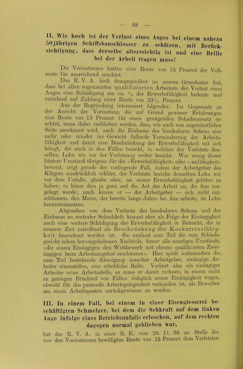 II. Wie hoch ist der Verlust eines Auges hei einem nahezu SOjlihrigen Sehiifshausehlosser zu schlitzen, mit Berück- sichtigung, (lass derselbe alterssichtiff ist und eine Brille bei der Arbeit tragen muss J Die Vorinstaiizeii hatten eine Rente vo)i 15 Prozent der VoU- reiite für ausreichend erachtet. Das R. V. A. hielt demgegenüber an seinem Grmidsatze fest, dass bei allen sogenannten qualifizierten Arbeitern der Verlust eines Auges eine Schädigung um ca. '/s der Erwerbsfähigkeit bedeute und entschied auf Zahlung einer Rente von 33'/s Prozent. Aus der Begründung interessiert folgendes: Im Gegensatz zu der Ansicht der Vorinstanz, die auf Grund gewisser Erfahrungen eine Rente von 15 Prozent für einen genügenden Schadenersatz er- achtet, muss dabei verblieben werden, dass, wie auch von augenärztlicher Seite anerkannt wird, auch die Einbusse des binokularen Sehens eine mehr oder minder ins Gewicht fallende Verminderung der Arbeits- fähigkeit und damit eine Beschränkung der Erwerbsfähigkeit mit sich bringt, die auch in den Fällen besteht, in welchen der Verletzte den- selben Lohn wie vor der Verletzung weiter bezieht. Wie M'enig dieser letztere Umstand übrigens für die »Erwerbsfähigkeit« oder »-Unfähigkeit« beweist, zeigt gerade der vorliegende Fall, indem der Arbeitgeber des Klägers ausdrücklich erklärt, der Verletzte beziehe denselben Lohn wie vor dem Unfälle, glaube aber, an seiner Erwerbsfähigkeit gelitten zu haben; es käme dies ja ganz auf die Art der Arbeit an, die ihm vor- gelegt werde; auch könne er — der Arbeitgeber — sich nicht ent- schliessen, den Mann, der bereits lange Jahre bei ihm arbeite, im Lohn herunterzusetzen. Abgesehen von dem Verluste des binokularen Sehens und der Einbusse an zentraler Sehschärfe kommt aber als Folge der Einäugigkeit noch eine weitere Schädigung der Erwerbsfähigkeit in Betracht, die in neuerer Zeit zutreffend als Beschränkung der Konkurrenzfähig- keit bezeichnet worden ist. Sie umfasst zum Teil die vom Schieds- gericht schon hervorgehobenen Nachteile, ferner alle sonstigen Umstände, »die einem Einäugigen den Wettbewerb mit ebenso qualifizierten Zwei- äugigen beim Arbeitsangebot erschweren«. Hier spielt insbesondere die^ zum Teil bestehende Abneigung mancher Arbeitgeber, einäugige Ar- beiter einzustellen, eine erhebliche Rolle. Verliert also ein einäugiger Arbeiter seine Arbeitsstelle, so muss er damit rechnen, in einem nicht zu geringen Bruchteil von Fällen lediglich seiner Einäugigkeit wegen, obwohl für ihn passende Arbeitsgelegenheit vorhanden ist, als Bewerber um einen Arbeitsposteii zurückgewiesen zu werden. III. In einem Fall, bei einem in einer Eisengiesserei be- schäftigten Schmelzer, bei dem die Sehkraft auf dem linken Auge infolge eines Betriebsunfalls erloschen, auf dem rechten dagegen normal geblieben war, hat das R. V. A. in einer R. E. vom 28. 11. 96 an Stelle der von den Vorinstanzen bewilligten Rente von 15 Prozent dem Verletzten