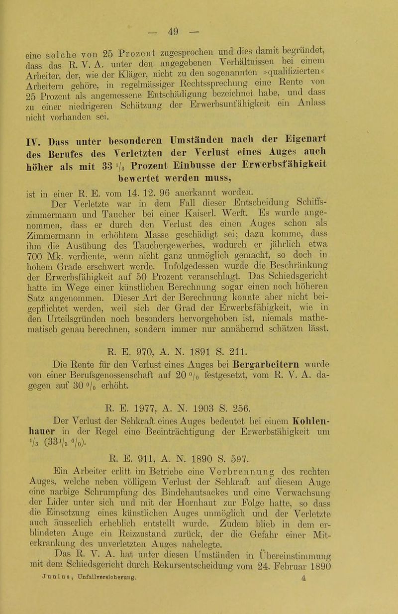 eine solche von 25 Prozent zugesprochen und dies damit begründet, dass das K. V. A. unter den angegebenen Verhältnissen bei einem Arbeiter, der. wie der Kläger, nicht zu den sogenannten »qualihzierteu« Arbeitern gehöre, in regelmässiger Rechtssprechung eine Rente von 25 Prozent^ als angemessene Entschädigung bezeichnet habe, und dass zu einer niedrigeren Schätzung der Erwerbsunfähigkeit ein Anlass nicht vorhanden sei. IV. Dass unter besonderen IJmständen nacli der Eigenart des Berufes des Verletzten der Verlust eines Auges auch höher als mit 33 Prozent Einhusse der Erwerhsf ähigkeit bewertet werden muss, ist in einer R. E. vom 14. 12. 96 anerkannt worden. Der Verletzte war in dem Eall dieser Entscheidung Scliiffs- zimmermann und Taucher bei einer Kaiserl. Werft. Es wurde ange- nommen, dass er durch den Verlust des einen Auges schon als Zimmermann in erhöhtem Masse geschädigt sei; dazu komme, dass ihm die Ausübung des Tauchergewerbes, wodurch er jährlich etwa 700 Mk. verdiente, wenn nicht ganz unmöglich gemacht, so doch in hohem Grade erschwert werde. Infolgedessen Avurde die Beschränkung der Erwerbsfähigkeit auf 50 Prozent veranschlagt. Das Schiedsgericht hatte im Wege einer künsthchen Berechnung sogar einen noch höheren Satz angenommen. Dieser Art der Berechnung konnte aber nicht bei- gepflichtet werden, weil sich der Grad der Erwerbsfähigkeit, wie in den Urteilsgründen noch besonders hervorgehoben ist, niemals mathe- matisch genau berechnen, sondern immer nur annähernd schätzen lässt. R. E. 970, A. N. 1891 S. 211. Die Rente für den Verlust eines Auges bei Bergarbeitern wurde von einer Berufsgenossenschaft auf 20 ''/o festgesetzt, vom R. V. A. da- gegen auf 30 o/o erhöht. R. E. 1977, A. N. 1903 S. 256. Der Verlust der Sehkraft eines Auges bedeutet bei einem Kolilen- hauer in der Regel eine Beeinträchtigung der Erwerbslähigkeit um Vs (33 V3 «/o). R. E. 911, A. N. 1890 S. 597. Ein Arbeiter erlitt im Betriebe eine Verbrennung des rechten Auges, welche neben völhgem Verlust der Sehkraft auf diesem Auge eine narbige Schrumpfung des Bindehautsackes und eine Verwachsung der Lider unter sich und mit der Hornhaut zur Folge hatte, so dass die Einsetzung eines künstlichen Auges unmöglich und der Verletzte auch äusserlich erheblich entstellt wurde. Zudem blieb in dem er- blindeten Auge ein Reizzustand zurück, der die Gefahr einer Mit- erkrankung des unverletzten Auges nahelegte. Das R. V. A. hat unter diesen Umständen in Übereinstimmung mit dem Schiedsgericht durch Rekursentscheidung vom 24. Februar 1890 JunluB, UnfallverBicherung. 4