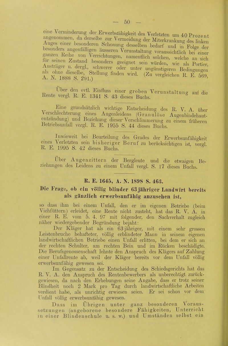 eine Vcnn.ndenmg der Enverbstähigkeit des Verletzten um 40 Prozent angeaionnnen da derselbe zm- Vermeidung der Miterlavankung dl buken Auges einer besonderen Sebonung desselben bedarf und in Folge deJ Cen^R^^^^^^^^ 'rr^ Verunstaltung voraussicbtlicb bei ei ganzen Reibe von \ erricbtungen, namentlicb solcben, welcbe an sieb fi.r senden Zustand besonders geeignet sein würden, wie ^s ?ir er Austrager u. dergl schwerer oder unter ungünstig;ren Bedi.™ ; Über deii evtl. Einfluss einer groben Verunstaltung auf die Rente vergl. R. E. 1341 S. 43 dieses Bucbs. Eine grundsätzlicb wichtige Entscbeidung des R. V A über Verscb echterung eines Augenleidens (Granulöse Augenbindebaut- entzundung) und Beziehung dieser Verschlimmerung zu einem früheren Betriebsunfall vergl. R. E. 1955 S. 44 dieses Buchs. Inwieweit bei Bem'teilung des Grades der Erwerbsunfähigkeit enies Verletzten sehi bisheriger Beruf zu berücksichtigen ist, verel R. E. 1995 S. 42 dieses Buchs. ^ Uber Augenzittern der Bergleute und die etwaigen Be- ziehungen des Leidens zu einem Unfall vergl. S. 17 dieses Buchs. IL E. 1645, A. N. 1898 S. 463. Die Frage, ob ein völlig blinder 63 jähriger Landwirt bereits als gänzlicli erwerbsunfähig anzusehen ist, so dass ihm bei einem Unfall, den er im eigenen Betriebe (beim Viehfüttern) erleidet, eine Rente nicht zusteht, hat das R. V. A. in einer R. E. vom 5. 4. 97 mit folgender, den Sachverhalt zugleich näher wiedergebender Begiiinduug bejaht: Der Kläger bat als ein 63 jähriger, mit einem sehr grossen Leistenbruche behafteter, völlig erblindeter Mann in seinem eigenen landwirtschaftlichen Betriebe einen Unfall erlitten, bei dem er sich an der rechten Schulter, am rechten Bein und im Rücken beschädigte. Die Berufsgenossenschaft lehnte den Anspruch des Klägers auf Zahlung einer Unfalfrente ab, weil der Kläger bereits vor dem Unfall völlig erwerbsunfähig gewesen sei. Im Gegensatz zu der Entscheidung des Schiedsgerichts hat das R. V. A. den Anspruch des Rentenbewerbers als unberechtigt zurück- gewiesen, da nach den Erhebungen seine Angabe, dass er trotz seiner Blindheit noch 2 Mark pro Tag durch landwirtschaftliche Arbeiten verdient habe, als unrichtig erwiesen seien. Er sei schon vor dem Unfall völlig erwerbsuntähig gewesen. Dass im Übrigen unter ganz besonderen Voraus- setzungen (angeborene besondere Fähigkeiten, Unterricht in einer Blindenschule u. s. w.) und Umständen selbst ein