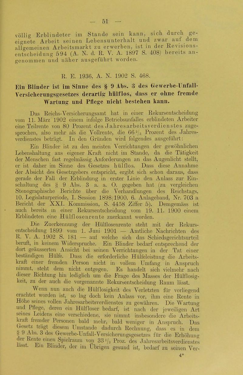 völlig Erblindeter im Stande sein kann, sich durch ge- eignete Arbeit seinen Lebensunterhalt und zwar auf dem allgemeinen Arbeitsmarkt zu erwerben, ist in der Revisions- entscheidung 594 (A. N. d. R. V. A. 1897 S. 408) bereits an- genommen und näher ausgeführt worden. R. E. 1936, A. N. 1902 S. 468. Ein Blinder ist im Sinne des § 9 Abs. 3 des Clewerbe-rnfall- Versiclierungsgesetzes derartig- Mlflos, dass er ohne fremde Wartung und Pflege nicht bestehen kann. Das Reichs-Versicheruugsamt hat in einer Rekursentscheidung vom 11. März 1902 einem infolge Betriebsunfalles erblindeten Arbeiter eine Teikente von 80 Prozent des Jahresarbeitsverdienstes zuge- sprochen, also mehi- als die Vollrente, die 66^/3 Prozent des Jahres- verdieustes beträgt. In den Gründen wird folgendes ausgeführt: Ein ßhnder ist zu den meisten Verrichtungen der gewöhnlichen Lebenshaltung aus eigener Kraft nicht im Staude, da die Tätigkeit der Menschen fast regelmässig Anforderungen an das Augenhcht stellt, er ist daher im Sinne des Gesetzes hülflos. Dass diese Annahme der Absicht des Gesetzgebers entspricht, ergibt sich schon daraus, dass gerade der Fall der Erblindung in erster Linie den Anlass zur Ein- schaltung des 9 Abs. 3 a. a. 0. gegeben hat (zu vergleichen Stenographische Berichte über die Verhandlungen des Reichstags, 10. Legislaturperiode, I. Session 1898/1900, 6. Anlageband, Nr. 703 a Bericht der XXI. Kommission, S. 4458 Ziffer 5). Demgemäss ist auch bereits m einer Rekursentscheidung vom 19. 11. 1900 einem Erbhndeten eine Hülflosenreute zuerkannt worden. Die Zuerkennung der Hülllosenrente steht mit der Rekurs- entscheidung 1899 vom 1. Juni 1901 — Amtliche Nachrichten des R. V. A. 1902 S. 181 — auf welche sich das Schiedsgerichtsurteil beruft, in keinem Widerspruche. Ein Blinder bedarf entsprechend der dort geäusserten Ansicht bei seinen Verrichtungen in der Tat einer beständigen Hülfe. Dass die erforderliche Hülfeleistung die Arbeits- kraft einer fremden Person nicht in vollem Umfang in Anspruch nimmt, steht dem nicht entgegen. Es handelt sich vielmehr nach dieser Richtung hin lediglich um die Frage des Masses der Hülflosig- keit, zu der auch die vorgenannte Rekursentscheidung Raum lässt. Wenn nun auch die Hülflosigkeit des Verletzten fiir vorhegend erachtet worden ist, so lag doch kein Anlass vor, ihm eine Rente in Höhe seines vollen Jahi-esarbeitsverdienstes zu gewähren. Die W^artung und Pflege, deren ein Hülfloser bedarf, ist nach der jeweiligen Art seines Leidens eine verscliiedene, sie nimmt insbesondere die Arbeits- kraft fremder Personen bald mehr, bald weniger in Anspruch. Das besetz trägt diesem Ilmstande dadurch Rechnung, dass es in dem 55 9 Abs. 3 des Gewerbe-Unfall-Versicherungsgesetzes für die Erhöhung rlei-Keilte einen Spielraum von 33'/a Proz. des Jtüiresarbeitsverdienstes lasst. Em Blinder, der im Übrigen gesund ist, bedarf zu seinen Ver- 4*