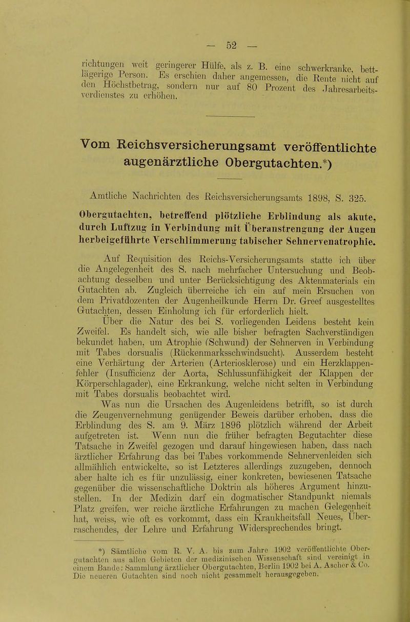 nchtungcu weit geringerer Hülfe, als z. B. eine schwerkranke, bett- lägerige Person. Es erschien daher angemessen, die Rente nicht auf den Hochstbetrag sondern nur auf 80 Prozent des Jahresarbeits- verdioiistes zu erhöhen. Vom Reichsversicherungsamt veröffentlichte augenärztliche Obergutachten.*) Amtliche Nachrichten des Reichsversicherungsamts 1898, S. 325. Obergiitachteu, betreffend plötzliche Erbliudimg als akute, durch Luftzug in Verbindung mit Überanstrengung der Augen herbeigeführte Yerschlimmerung tabischer Sehnervenatrophie. Auf Requisition des Reichs-Versicherungsanits statte ich über die Angelegenheit des S. nach mehrfacher Untersuchung und Beob- achtung desselben und unter Berücksichtigung des Aktenmaterials ein Gutachten ab. Zugleich überreiche ich ein auf mein Ersuchen von dem Privatdozenten der Augenheilkunde Herrn Dr. Greef ausgestelltes Gutachten, dessen Einholung ich für ei-forderlich hielt. Uber die Natm^ des bei S. vorliegenden Leidens besteht kein Zweifel. Es handelt sich, wie alle bisher befragten Sachverständigen belomdet haben, um Atrophie CSchwund) der Sehnerven in Verbindung mit Tabes dorsualis (Rückenmarksschwindsucht). Ausserdem besteht eine Verhärtung der Arterien (Arteriosklerose) und ein Herzklappen- fehler (Insufficienz der Aorta, Schlussunfähigkeit der Klappen der Körperschlagader), eine Erkrankung, welche nicht selten in Verbindmig mit Tabes dorsualis beobachtet wird. Was nun die Ursachen des Augenleidens betrifft, so ist durch die Zeugenvernehmung genügender Beweis darüber erhoben, dass die Erblindung des S. am 9. März 1896 plötzlich während der Arbeit aufgetreten ist. Wenn nun die früher befragten Begutachter diese Tatsache in Zweifel gezogen und darauf hingewiesen haben, dass nach ärztlicher Erfahrung das bei Tabes vorkommende Sehnervenleiden sich allmählich entwickelte, so ist Letzteres allerdings zuzugeben, dennoch aber halte ich es für unzulässig, einer konlaeten, bewiesenen Tatsache gegenüber die wissenschaftliche Doktrin als höheres Argument hinzu- stellen. In der Medizin darf ein dogmatischer Standpunkt niemals Platz greifen, wer reiche ärztliche Erfahrungen zu machen Gelegenheit hat, weiss, wie oft es vorkommt, dass ein Krankheitsfoll Neues, Uber- raschendes, der Lehre und Erfahrung Widersprechendes bringt. *) Sämtlicho vom Tl. V. A. bis zum Jahre 1Ü02 veröHonUiclite übor- ffiitacliteii !iiis allen Oehictcn der mcdiziiiiaclieii Wissenschaft sind veromigt in einL-m Bande: .Sammlung ärztlicher Oborgutacbtcn, Berlin 19Ü2 bei A. Asclior & Co. Die neueren üutacbtcn sind noch nicht prosammelt herausgegeben.