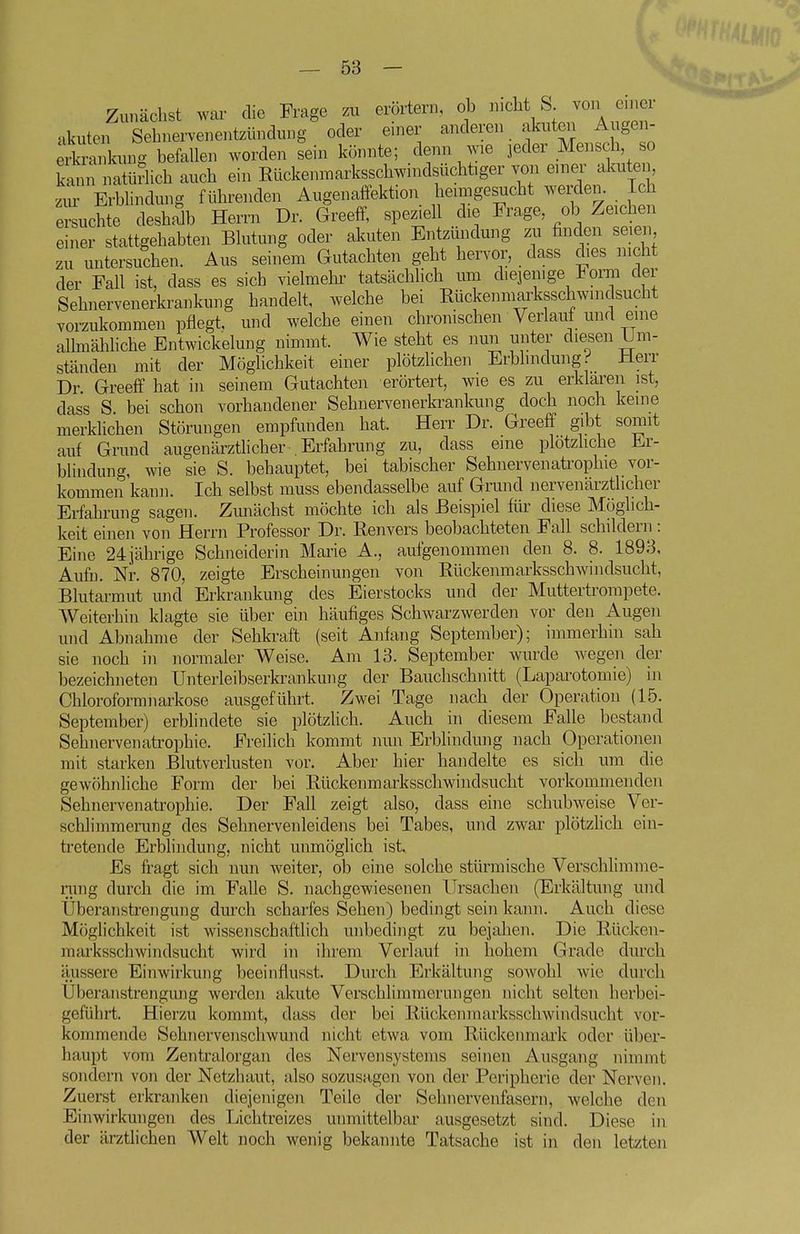 Zunächst war die Frage zu erörtern, ob nicht S von einer •ikuten Sehnervenentzündung oder einer anderen akuten Augen- S^i kung befallen worden sein könnte; denn wie jeder Mensch so kann natüriich auch ein Rückenmarksschwindsüchtiger voii einer akute ziu' Erbhndung führenden Augenaffektion heimgesucht werden. Ich eichte deshalb Herrn Dr. Greeff, speziell die Frage, ob Zeichen einer stattgehabten Blutung oder akuten Entzündung zu finden seien zu untersuchen. Aus seinem Gutachten geht hervor, dass dies nicht der Fall ist, dass es sich vielmehr tatsächhch um diejenige Form der Sehnervenerkrankung handelt, welche bei Rückenmarksschwindsucht vorzukommen pflegt, und welche einen chronischen Verlauf und eine allmähhche Entwickeluug nimmt. Wie steht es nun unter diesen Um- ständen mit der Möglichkeit einer plötzlichen Erbhndung'' üerr Dr. Greeff hat in seinem Gutachten erörtert, wie es zu erklaren ist, dass S bei schon vorhandener Sehnervenerkrankung doch noch keine merklichen Störungen empfunden hat. Herr Dr. Greeff gibt somit auf Grund augenärzthcher Erfahrung zu, dass eine plotzhche Er- blindung, wie sie S. behauptet, bei tabischer Sehnervenatrophie vor- kommen kann. Ich selbst rauss ebendasselbe auf Grund nervenärztlicher Erfahrung sagen. Zunächst möchte ich als Beispiel für diese Möglich- keit einen von Herrn Professor Dr. Renvers beobachteten Fall schildern: Eine 24 jährige Schneiderin Maine A., aufgenommen den 8. 8. 1893, Aufn. Nr. 870, zeigte Erscheinungen von Rückenmarksschwindsucht, Blutarmut und Erkrankung des Eierstocks und der Muttertroinpete. Weiterhin klagte sie über ein häufiges Schwarzwerden vor den Augen und Abnahme der Sehkraft (seit Anfang September); immerhin sah sie noch in normaler Weise. Am 13. September wurde wegen der bezeichneten Unterleibserkrankung der Bauchschnitt (Laparotomie) in Chloroformnarkose ausgeführt. Zwei Tage nach der Operation (15. September) erbhndete sie plötzlich. Auch in diesem Falle bestand Sehiiervenatrophie. Freilich kommt nun Erblindung nach Operationen mit starken Blutverlusten vor. Aber hier handelte es sich um die gewöhnliche Form der bei Rückenmarksschwindsucht vorkommenden Sehnervenatrophie. Der Fall zeigt also, dass eine schubweise Ver- schlimmerung des Sehnervenleidens bei Tabes, und zwar plötzhch ein- tretende Erblindung, nicht unmöglich ist. Es fragt sich nun weiter, ob eine solche stürmische Verschlimme- nmg durch die im Falle S. nachgewiesenen Ursachen (Erkältung und Uberanstrengung durch scharfes Sehen) bedingt sein kann. Auch diese Möglichkeit ist wissenschaftlich unbedingt zu bejahen. Die Rücken- marksschwindsucht wird in ihrem Verlauf in hohem Grade durch äussere Einwirkung beeinflusst. Durch Erkältung sowohl wie durch Überanstrengung werden akute Verschlimmerungen nicht selten herbei- geführt. Hierzu kommt, dass der bei Rückenmarksschwindsuclit vor- kommende Sehnervenschwund nicht etwa vom Rückenmark oder über- haupt vom Zentralorgan des Nervensystems seinen Ausgang nimmt sondern von der Netzhaut, also sozusagen von der Peripherie der Nerven. Zuerst erkranken diejenigen Teile der Sehnervenfasern, welche den Einwirkungen des Lichtreizes unmittelbar ausgesetzt sind. Diese in der ärztlichen Welt noch wenig bekannte Tatsache ist in den letzten