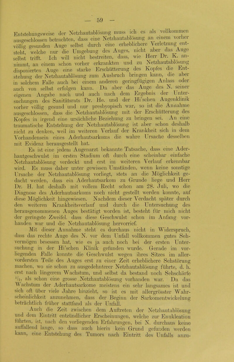 Entstehuiissweise der Net/bautablösiuig miiss icli es als vollkommen ausgeschlossen betrachten, class ehie Netzbaiitablösmig an einem vorher völh- gesunden Auge selbst durch eine erheblichere Verletzung ent- steht, welche nur die Umgebung des Auges, nicht aber das Auge selbst triffl. Ich Avill nicht bestreite]), dass, wie Herr Dr. K. an- nimmt, an einem schon vorher erkrankten und zu Netzhautablösi.ing disponierten Auge eine starke Erschütterung des Kopfes die Ent- stehung der Netzhautablösung zum Ausbruch bringen kann, die aber in solchem Falle auch bei einem anderen geringfügigen Anlass oder, auch von selbst erfolgen kann. Da aber das Auge des N. seiner eigenen Angabe nach und auch nach dem Ergebnis der Unter- suchmigen des Sanitätsrats Dr. He. und der Hi'schen Augenkhnik vorher völlig gesund und nur presbyopisch war, so ist die Annahme ausgeschlossen, dass die Netzhautablösung mit der Erschütterung des Kopfes in irgend eine ursächliche Beziehung zu bringen sei. An eine traumatische Entstehung der Netzhautablösung ist aber schon deshalb nicht zu denken, weil im weiteren Verlauf der Krankheit sich in dem Vorhandensein eines Aderhautsarkoms die wahre Ursache desselben mit Evidenz herausgestellt hat. Es ist eine jedeni Augenarzt bekannte Tatsache, dass eine Ader- hautgeschwulst im ersten Stadium oft durch eine scheinbar einfache Netzhautablösung verdeckt und erst im weiteren Verlauf erkennbar wird. Es muss daher unter gewissen Umständen, wenn keine sonstige Ursache der Netzhautablösung vorliegt, stets an die Möglichkeit ge- dacht Averden, dass ein Aderhautsarkom zu Grunde liege und Herr Dr. H. hat deshalb mit vollem Recht schon am 28. Juli, wo die Diagnose des Aderhautsarkoms noch nicht gestellt werden konnte, auf diese Möglichkeit hingewiesen. Nachdem dieser Verdacht später durch den weiteren Krankheitsverlauf und durch die Untersuchung des herausgenommenen Auges bestätigt worden ist, besteht für mich nicht der geringste Zweifel, dass diese Geschwulst schon im Anfang vor- handen war und die Netzhautablösung hervorrief. Mit dieser Annahme steht es durchaus nickt in Widerspruch, dass das rechte Auge des N. vor dem Unfall vollkommen gutes Seh- vermögen besessen hat, wie es ja auch noch bei der ersten Unter- suchung in der Hi'schen KHnik gefunden wurde. Gerade im vor- liegenden Falle konnte die Geschwulst wegen ihres Sitzes im aller- vordersten Teile des Auges erst zu einer Zeit erheblichere Sehstörung machen, wo sie schon zu ausgedehnterer Netzhautablösung führte, d. Ii. erst nach längerem Wachstum, und selbst da bestand noch Sehschärfe V2, als schon eine grosse Netzhautablösung vorhanden war. Da das AVachstum der Aderhautsarkome meistens ein sehr langsames ist und sich oft über viele Jahre hinzieht, so ist es mit allergrösster Wahr- scheinlichkeit anzunehmen, dass der Beginn der Sarkomentwickelung beträchtlich früher stattfand als der Unfall. Auch die Zeit zwischen dem Auftreten der Netzhautablösung und dem Eintritt entzündlicher Erscheinungen, welche zur Enukleation lührten, ist, nach den vorliegenden Erfahrungen, bei N. durchaus keine auffallend lange, so dass auch hierin kein Grund gefunden werden kann, eine Entstehung des Tumors nach Eintritt des Unfalls anzu-