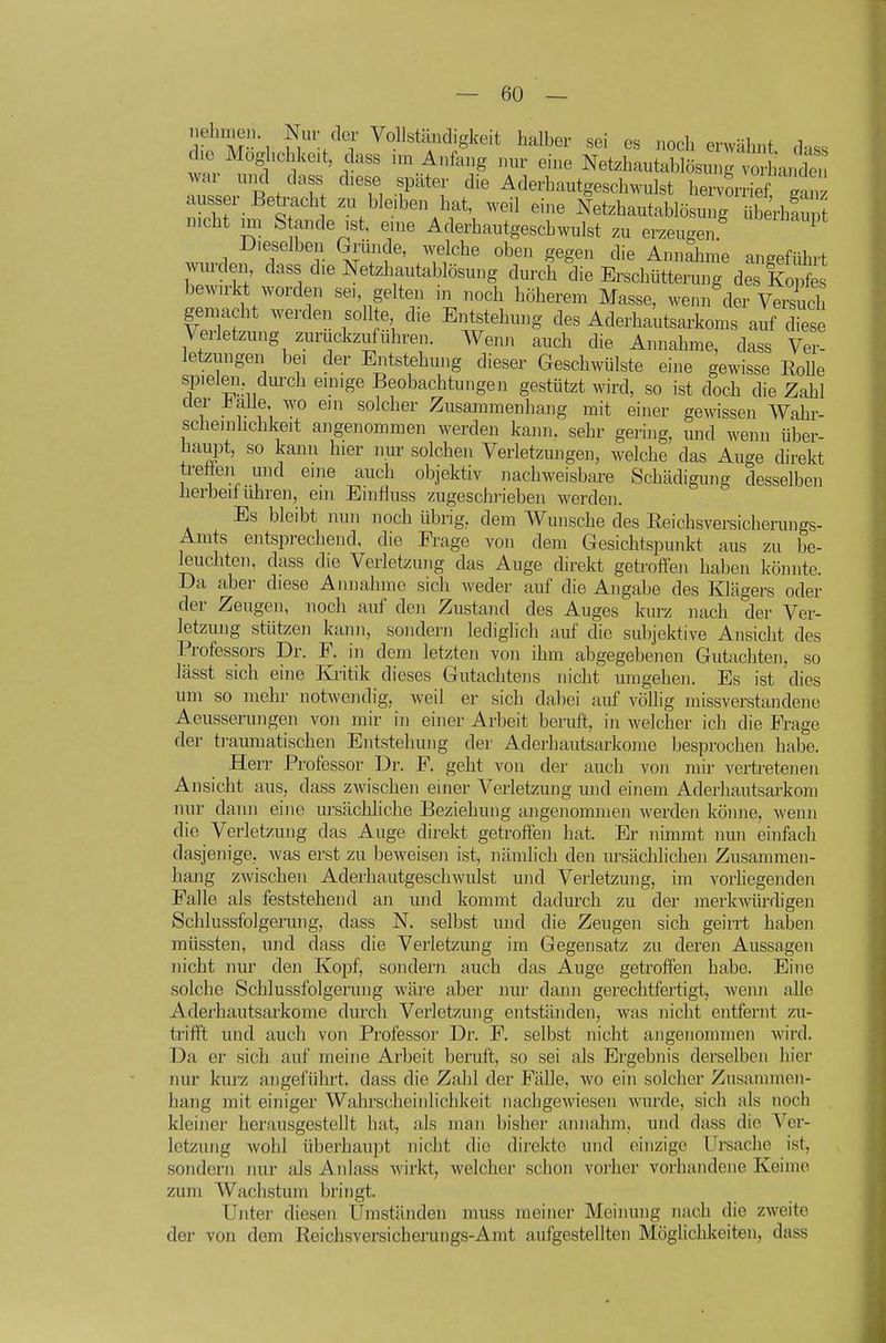 ehme.) Nur der Vollständigkeit halber sei es noch erwähnt d.ss he Moghchke.t dass nn Anfang nur eine Netzhautablösunrvo hant war uiKl dass diese später die Aderhautgeschwulst hervLief Sn ausser Betracht zu bleiben hat, weil eine Netzhautablösung SrhS mcht un S ande ist, eine Aderhautgeschwulst zu erzeugen '''^^^^ Dieselben Giiinde, welche oben gegen die Annahme angeführt wurden, dass die Netzhautablösung durch die Erschütterung des Kes bewirkt worden se., gelten in noch höherem Masse, wenn der Vezsuch gemacht werden sollte die Entstehmig des Aderhautsarkoms auf diese Verletzung zurückzuführen. Wenn auch die Annahme, dass Ver- letzungen bei der Entstehung dieser Geschwülste eine gewisse Eolle spieleii dm-ch emige Beobachtungen gestützt wird, so ist doch die Zahl 1 i'^rf; l^^ solcher Zusammenhang mit einer gewissen Wahr- scheinlichkeit angenommen werden kann, sehr gering, mid wenn über- haupt, so kann hier nur solchen Verletzmigen, welche das Auge direkt tretien und eine auch objektiv nachweisbare Schädigung desselben üerbeilühren, ein Einfluss zugeschrieben werden. Es bleibt nun noch übrig, dem Wunsche des ßeichsversicherungs- Amts entsprechend, die Pi-age von dem Gesichtspunkt aus zu be- leuchten, dass die Verletzung das Auge direkt getroffen haben könnte. Da aber diese Annahme sich weder auf die Angabe des Klägers oder der Zeugen, noch auf den Zustand des Auges kurz nach der Ver- letzung stützen kann, sondern lediglich auf die subjektive Ansicht des Professors Dr. F. in dem letzten von ihm abgegebenen Gutachten, so lässt sich eine Kritik dieses Gutachtens nicht mngehen. Es ist dies um so mehr notwendig, weil er sich dabei auf völlig missverstaiidene Aeusserungen von mir in einer Arbeit beruft, in welcher ich die Frage der traumatischen Entstehung der Aderhautsarkome besprochen habe. Herr Professor Dr. F. geht von der auch von mir vertretenen Ansicht aus, dass zwischen einer Verletzung und einem Aderhautsarkom nur dann eine ursächliche Beziehung angenommen werden könne, wenn die Verletzung das Auge direkt getroften hat. Er nimmt nun einfach dasjenige, was erst zu beweisen ist, nämlich den ursächlichen Zusammen- hang zwischen Aderhautgeschwulst und Verletzung, im vorliegenden Falle als feststehend an und kommt dadurch zu der merkwürdigen Schlussfolgerung, dass N. selbst mid die Zeugen sich geirrt haben müssten, und dass die Verletzung im Gegensatz zu deren Aussagen nicht nur den Kopf, sondern auch das Auge getroffen habe. Eine solche Schlussfolgening wäre aber nur dann gerechtfertigt, wenn alle Aderhautsarkome durch Verletzung entständen, was nicht entfernt zu- trifft und auch von Professor Dr. F. selbst nicht angenommen wird. Da er sich auf meine Arbeit beruft, so sei als Ergebnis derselben hier nur kurz angeführt, dass die Zahl der Fälle, wo ein solcher Zusammen- hang mit einiger Wahrscheinlichkeit nachgewiesen wurde, sich als noch kleiner herausgestellt hat, als man bisher annahm, und dass die Ver- letzung wohl überhaupt nicht die direkte und einzige Ursache ist, sondern nur als Anlass wirkt, welcher schon vorher vorhandene Keime zum Wachstum bringt. Unter diesen Umständen muss meiner Meinung nach die zweite der von dem Reichsversichei'ungs-Amt aufgestellten Möglichkeiten, dass