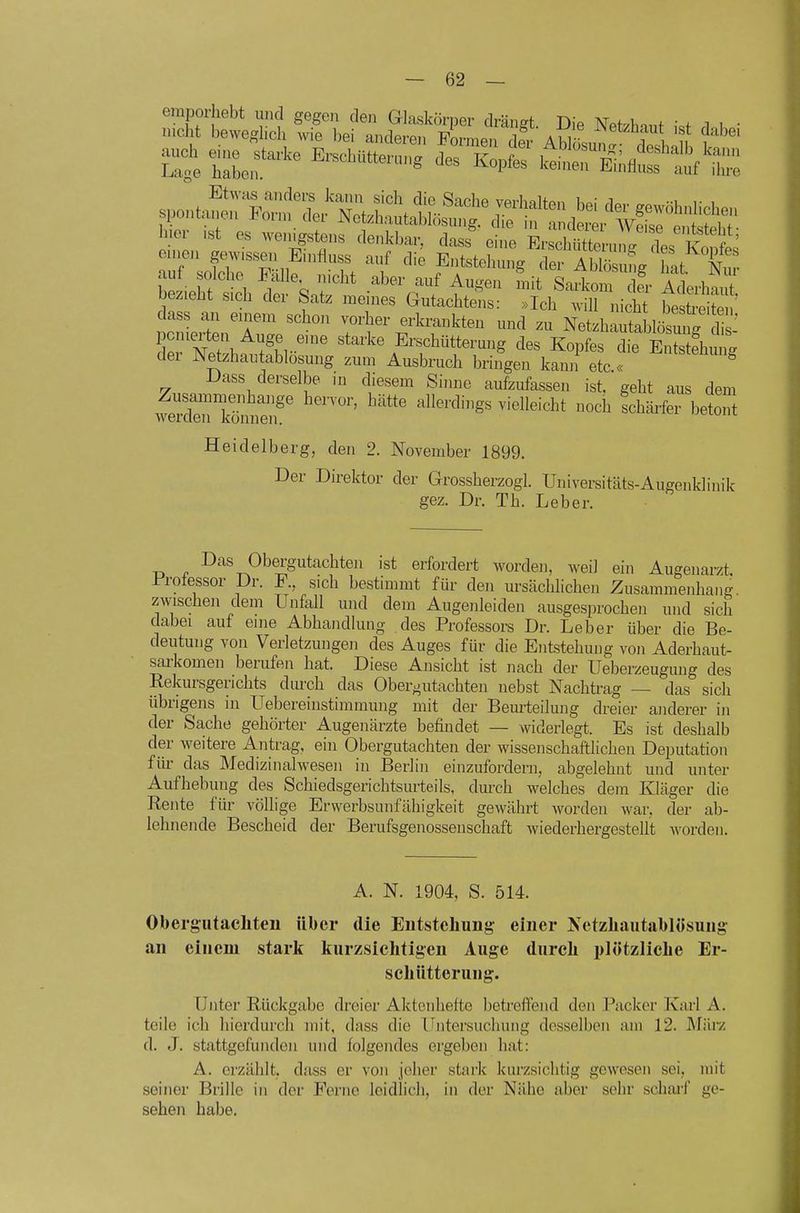 aut bolche Falle nicht aber auf Augen mit Sarkom der Aderhant bezieht sich der Satz meines Gutachtens: »Ich will nich best e ?e ' dass an einem schon vorher erkrankten und zu Netzhautablösm . 1 P tJ.?! ^^^f,..'^ Erschüttermig des Kopfes die sTstehu^g der Netzhautablosung zum Ausbruch bringen kann etc.« ^ Dass derselbe in diesem Sinne aufzufassen ist, geht aus dem weX'kümfe^f ''''''' ''''^'^ ''^ '^^^«t Heidelberg, den 2. November 1899. Der Direktor der Grossherzogl. Universitäts-Augenklinik gez. Dr. Th. Leber. Das Obergutachten ist erfordert worden, weil ein Augenarzt, i^rotessor Dr. F., sich bestimmt für den ursächlichen Zusammenhang zwischen dem Unfall und dem Augenleiden ausgesprochen und sich dabei auf eine Abhandlung des Professors Dr. Leber über die Be- deutung von Verletzungen des Auges für die Entstehung von Aderhaut- sarkomen berufen hat. Diese Ansicht ist nach der Ueberzeugung des Rekursgerichts dm-ch das Obergutachten nebst Nachtrag — das sich übrigens in Uebereinstimmung mit der Beurteilung dreier anderer in der Sache gehörter Augenärzte befindet — widerlegt. Es ist deshalb der weitere Antrag, ein Obergutachten der wissenschaftlichen Deputation für das Medizinalwesen in Berlin einzufordern, abgelehnt und unter Aufhebung des Schiedsgerichtsurteils, durch welches dem Kläger die Rente für völlige Erwerbsunfähigkeit gewährt worden war, der ab- lehnende Bescheid der Berufsgenossenschaft wiederhergestellt worden. A. N. 1904, S. 514. Obergutacliteu über die Entsteliuug einer Netzliautablosuug an einem stark kurzsichtigen Auge dureli plötzliclie Er- schütterung. Unter Rückgabe dreier Aktciilieito betreffend den Packer Karl A. teile ich hierdurcli mit, dass die Untersuchung desselben am 12. JMiuy. d. J. stattgefunden und folgendes ergeben hat: A. erzählt, dass er von jeher stark kurzsiclitig gewesen sei, mit seiner Brille in der Ferne leidlich, in der Nähe aber sehr schai'f ge- sehen habe.