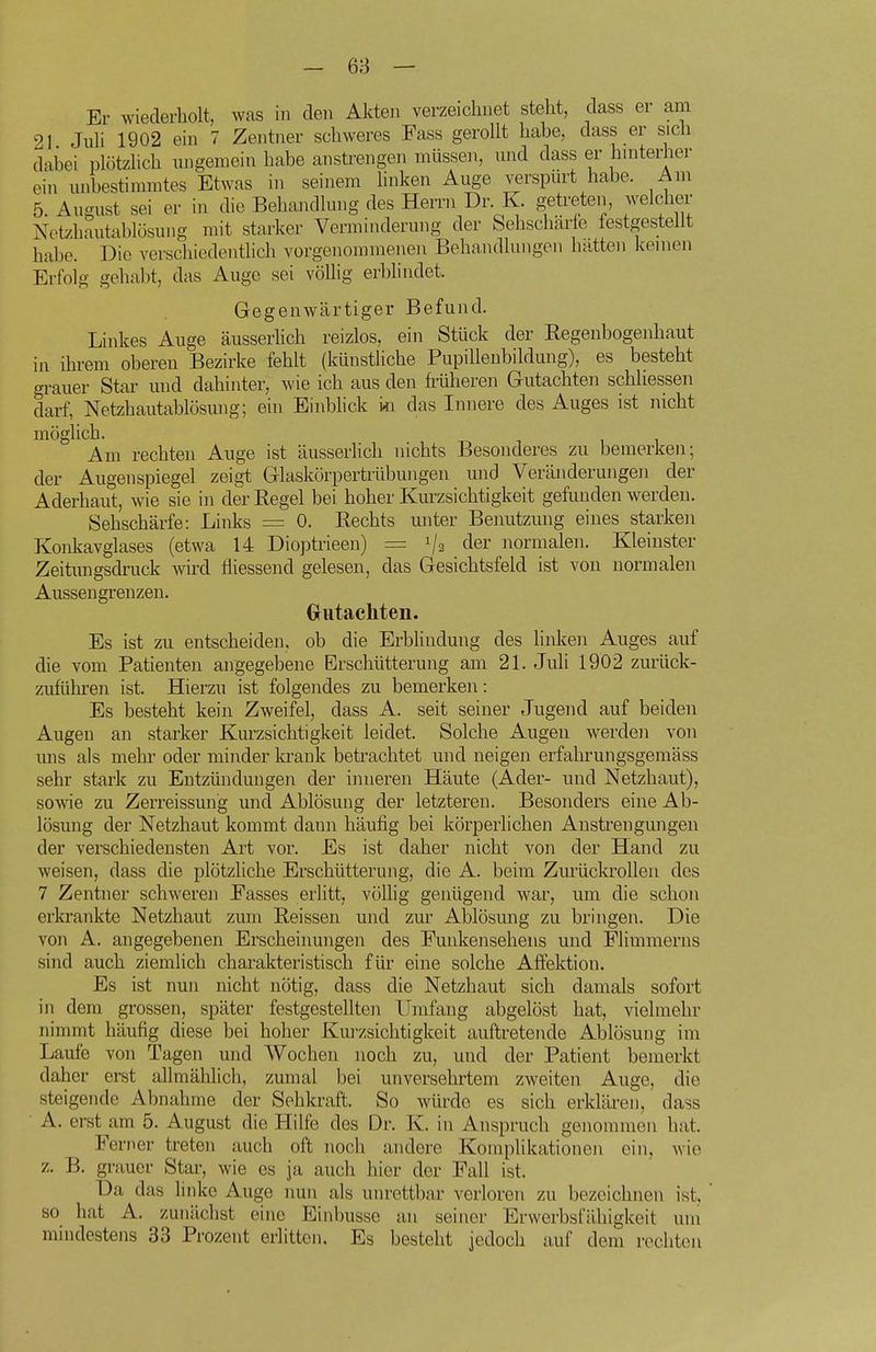 Er wiederholt, was in den Akten verzeichnet steht, dass er am 21 Juli 1902 ein 7 Zentner schweres Fass gerollt habe, dass er sich dabei plötzhch ungemein habe anstrengen müssen, und dass er hmterher ein unbestimmtes Etwas in seinem buken Auge verspürt habe. Am 5. August sei er in die Behandlung des Herrn Dr K. getreten, welcher Netzhautablösung mit starker Verminderung der Sehschärle festgestellt habe. Die verschiedentlich vorgenommenen Behandlungen hatten kernen Erfolg gehabt, das Auge sei völlig erblindet. Gegenwärtiger Befund. Linkes Auge äusserhch reizlos, ein Stück der Regenbogenhaut in ihrem oberen Bezirke fehlt (künstliche Pupillenbildung), es besteht grauer Star und dahinter, wie ich aus den früheren Gutachten schliessen darf, Netzhautablösung; ein Einblick in das Innere des Auges ist nicht möglich. Am rechten Auge ist äusserlich nichts Besonderes zu bemerken; der Augenspiegel zeigt Glaskörpertrübungen und Veränderungen der Aderhaut, wie sie in der Kegel bei hoher Kurzsichtigkeit getimden werden. Sehschärfe: Links — 0. Rechts miter Benutzung eines starken Konkavglases (etwa 14 Dioptrieen) = i/a clei' normalen. Kleinster Zeitungsdruck wird tiiessend gelesen, das Gesichtsfeld ist von normalen Aussengrenzen. Gutacliten. Es ist zu entscheiden, ob die Erblindung des hnken Auges auf die vom Patienten angegebene Erschütterung am 21. Juli 1902 zurück- zuführen ist. Hierzu ist folgendes zu bemerken: Es besteht kein Zweifel, dass A. seit seiner Jugend auf beiden Augen an starker Kurzsichtigkeit leidet. Solche Augen werden von uns als mehr oder minder krank betrachtet und neigen erfahrungsgemäss sehr stark zu Entzündungen der inneren Häute (Ader- und Netzhaut), sowie zu Zerreissun'g und Ablösung der letzteren. Besonders eine Ab- lösung der Netzhaut kommt dann häufig bei körperlichen Anstrengmigen der verschiedensten Art vor. Es ist daher nicht von der Hand zu weisen, dass die plötzliche Erschütterung, die A. beim Zurückrollen des 7 Zentner schweren Fasses erlitt, vöüig genügend war, um die schon erkrankte Netzhaut zum Reissen und zur Ablösung zu bringen. Die von A. angegebenen Erscheinungen des Funkensehens und Flimraerns sind auch ziemlich charakteristisch für eine solche Affektion. Es ist nun nicht nötig, dass die Netzhaut sich damals sofort in dem grossen, später festgestellten Umfang abgelöst hat, vielmehr nimmt häufig diese bei hoher Kurzsichtigkeit auftretende Ablösung im Laufe von Tagen und Wochen noch zu, und der Patient bemerkt daher erst allmählich, zumal bei unversehrtem zweiten Auge, die steigende Abnahme der Sehkraft. So würde es sich erklären, dass A. erst am 5. August die Hilfe des Dr. K. in Anspruch genommen hat. Ferner treten auch oft noch andere Komplikationen ein, wie z. B. grauer Star, wie es ja auch hier der Fall ist. Da das linke Auge nun als unrettbar verloren zu bezeichnen ist, so hat A. zunächst eine Einbusse an seiner Erwerbsfilbigkeit um mindestens 33 Prozent erlitten. Es besteht jedoch auf dem rechten