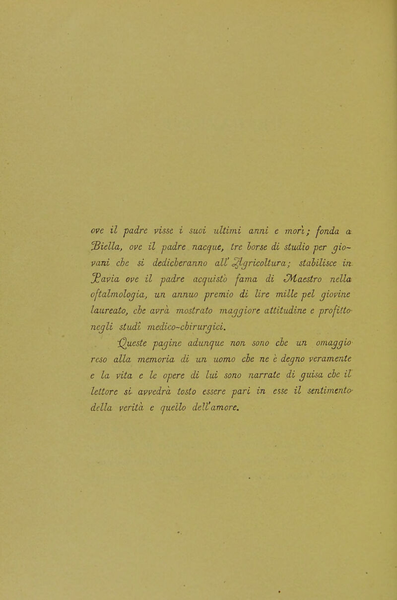 ove il padre visse i suoi ultimi anni e mori; fonda a biella, ove il padre nacc^ue, tre torse di studio per gio- vani che si dedicheranno alt Agricoltura; stahilisce in ^avia ove il padre acquisto fama di ^Maestro nella oftalmologia, un annuo premio di lire mille pel giovine laureato, che avrà mostrato maggiore attitudine e profitto- negli studi medico-chirurgici. 'Queste pagine adunque non sono che un omaggio reso alla memoria di un uomo che ne e degno veramente e la vita e le opere di lui sono narrate di guisa che il lettore si avvedrà tosto essere pari in esse il sentimento- delia verità e quello dell'amore. «