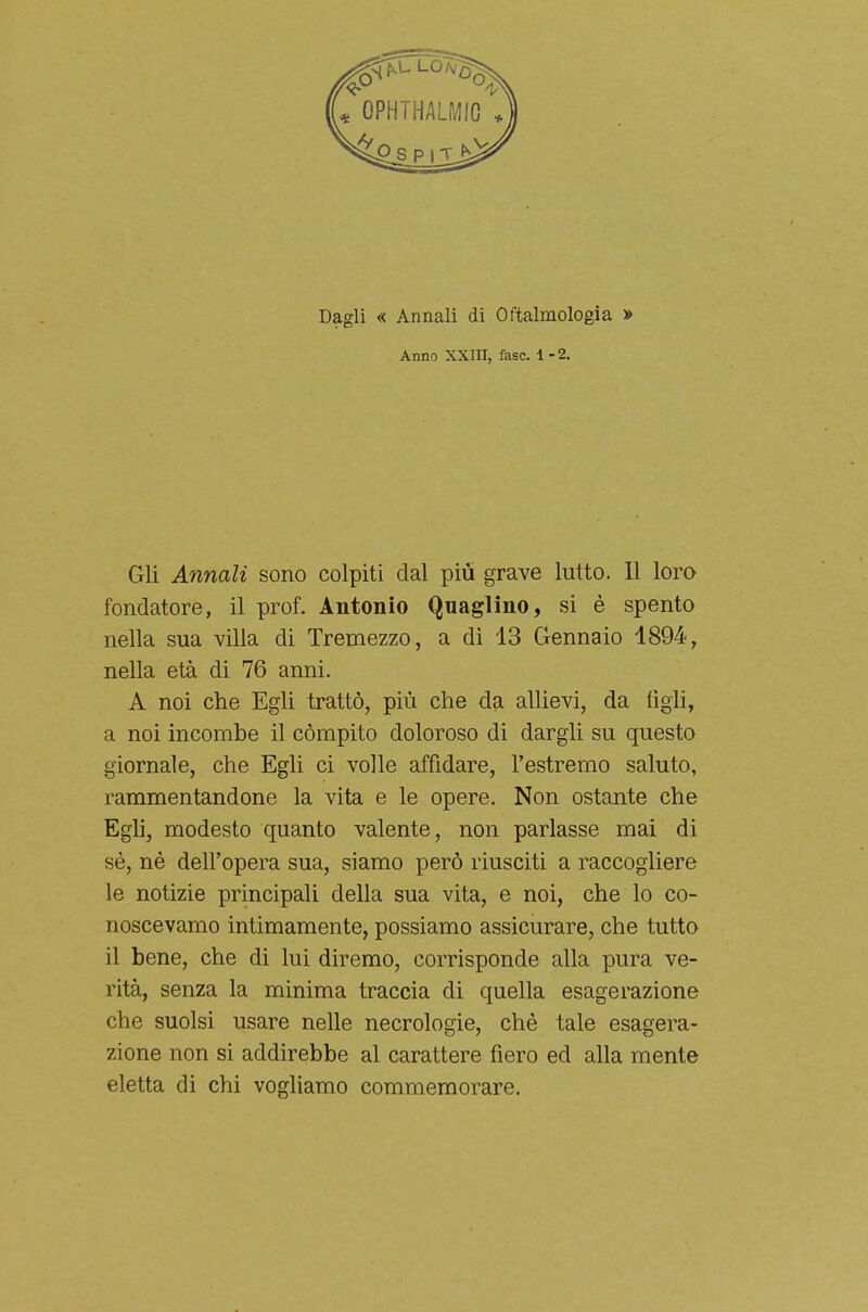 Dagli « Annali di Oftalmologia » Anno XXIII, fase. 1-2. Gli Annali sono colpiti dal più grave lutto. Il loro fondatore, il prof. Antonio Quaglino, si è spento nella sua villa di Tremezzo, a di 13 Gennaio 1894, nella età di 76 anni. A noi che Egli trattò, più che da allievi, da figli, a noi incombe il compito doloroso di dargli su questo giornale, che Egli ci volle affidare, l'estremo saluto, rammentandone la vita e le opere. Non ostante che Egli, modesto quanto valente, non parlasse mai di sé, nè dell'opera sua, siamo però riusciti a raccogliere le notizie principali della sua vita, e noi, che lo co- noscevamo intimamente, possiamo assicurare, che tutto il bene, che di lui diremo, corrisponde alla pura ve- rità, senza la minima traccia di quella esagerazione che suolsi usare nelle necrologie, chè tale esagera- zione non si addirebbe al carattere fiero ed alla mente eletta di chi vogliamo commemorare.