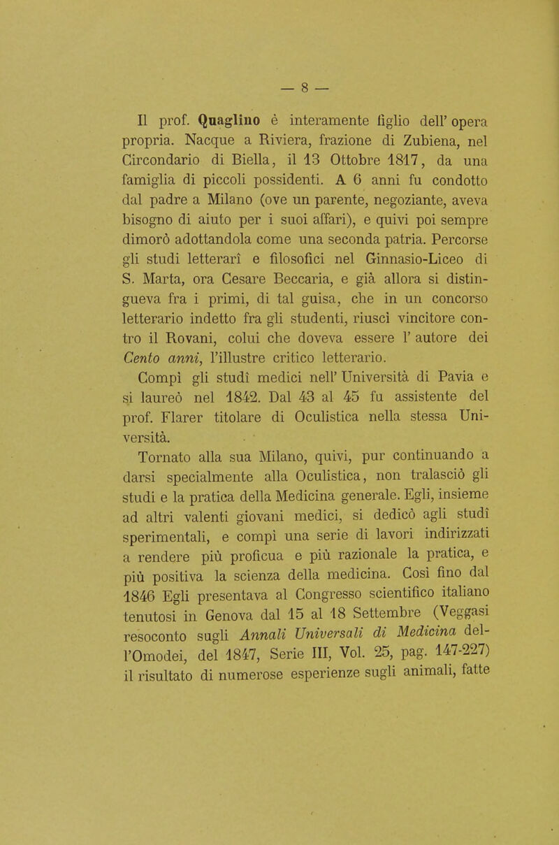 Il prof. Quaglino è interamente figlio dell' opera propria. Nacque a Riviera, frazione di Zubiena, nel Circondario di Biella, il 13 Ottobre 1817, da una famiglia di piccoli possidenti. A 6 anni fu condotto dal padre a Milano (ove un parente, negoziante, aveva bisogno di aiuto per i suoi affari), e quivi poi sempre dimorò adottandola come una seconda patria. Percorse gli studi letterari e filosofici nel Ginnasio-Liceo di S. Marta, ora Cesare Beccaria, e già allora si distin- gueva fra i primi, di tal guisa, che in un concorso letterario indetto fra gli studenti, riusci vincitore con- tro il Rovani, colui che doveva essere 1' autore dei Cento anni, l'illustre critico letterario. Compì gli studi medici neh' Università di Pavia e si laureò nel 1842. Dal 43 al 45 fu assistente del prof. Flarer titolare di Oculistica nella stessa Uni- versità. Tornato alla sua Milano, quivi, pur continuando a darsi specialmente alla Oculistica, non tralasciò gli studi e la pratica della Medicina generale. Egli, insieme ad altri valenti giovani medici, si dedicò agli studi sperimentali, e compì una serie di lavori indirizzati a rendere più proficua e più razionale la pratica, e più positiva la scienza della medicina. Così fino dal 1846 Egh presentava al Congresso scientifico itahano tenutosi in Genova dal 15 al 18 Settembre (Veggasi resoconto sugli Annali Universali di Medicina del- l'Omodei, del 1847, Serie III, Voi. 25, pag. 147-227) il risultato di numerose esperienze sugli animali, fatte