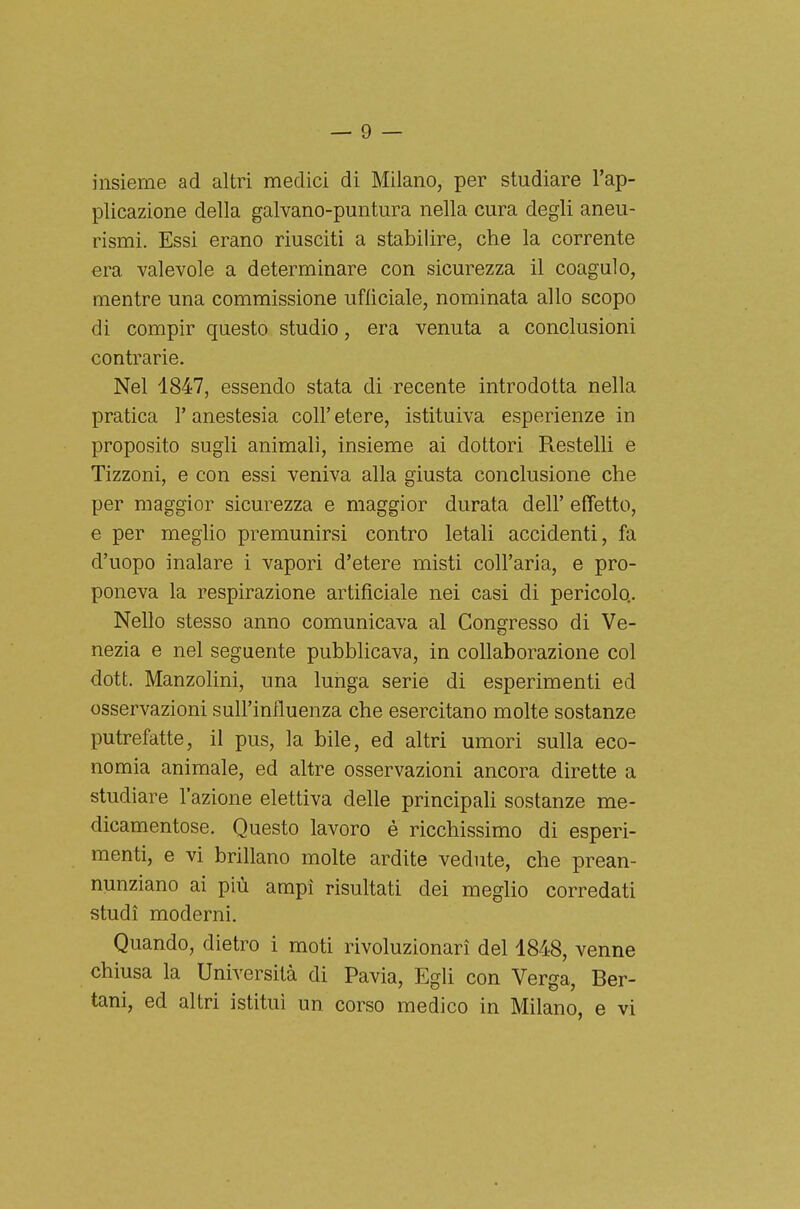 insieme ad altri medici di Milano, per studiare l'ap- plicazione della galvano-puntura nella cura degli aneu- rismi. Essi erano riusciti a stabilire, che la corrente era valevole a determinare con sicurezza il coagulo, mentre una commissione ufficiale, nominata allo scopo di compir questo studio, era venuta a conclusioni contrarie. Nel 1847, essendo stata di recente introdotta nella pratica l'anestesia coli' etere, istituiva esperienze in proposito sugli animali, insieme ai dottori Restelli e Tizzoni, e con essi veniva alla giusta conclusione che per maggior sicurezza e maggior durata dell' effetto, e per meglio premunirsi contro letali accidenti, fa d'uopo inalare i vapori d'etere misti coll'aria, e pro- poneva la respirazione artificiale nei casi di pericolo.. Nello stesso anno comunicava al Congresso di Ve- nezia e nel seguente pubblicava, in collaborazione col dott. Manzolini, una lunga serie di esperimenti ed osservazioni sull'influenza che esercitano molte sostanze putrefatte, il pus, la bile, ed altri umori sulla eco- nomia animale, ed altre osservazioni ancora dirette a studiare l'azione elettiva delle principali sostanze me- dicamentose. Questo lavoro è ricchissimo di esperi- menti, e vi brillano molte ardite vedute, che prean- nunziano ai più ampi risultati dei meglio corredati studi moderni. Quando, dietro i moti rivoluzionari del 4848, venne chiusa la Università di Pavia, Egli con Verga, Ber- tani, ed altri istituì un corso medico in Milano, e vi