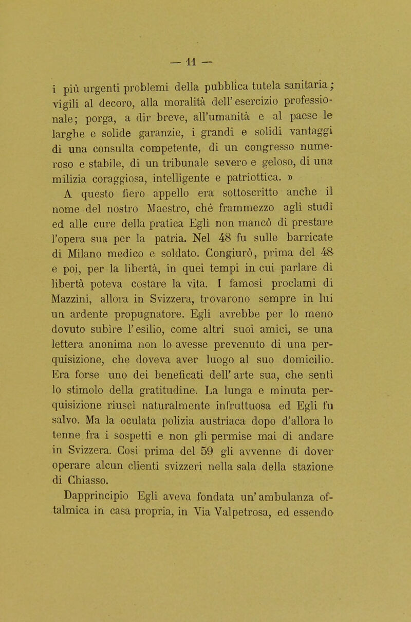 —11 — i più urgenti problemi della pubblica tutela sanitaria ; Yidli al decoro, alla moralità dell'esercizio professio- naie; porga, a dir breve, all'umanità e al paese le larghe e solide garanzie, i grandi e solidi vantaggi di una consulta competente, di un congresso nume- roso e stabile, di un tribunale severo e geloso, di una milizia coraggiosa, intelligente e patriottica. » A questo fiero appello era sottoscritto anche il nome del nostro Maestro, ché frammezzo agli studi ed alle cure della pratica Egli non mancò di prestare l'opera sua per la patria. Nel 48 fu sulle barricate di Milano medico e soldato. Congiurò, prima del 48 e poi, per la libertà, in quei tempi in cui parlare di libertà poteva costare la vita. I famosi proclami di Mazzini, allora in Svizzera, trovarono sempre in lui ua ardente propugnatore. Egli avrebbe per lo meno dovuto subire l'esilio, come altri suoi amici, se una lettera anonima non lo avesse prevenuto di una per- quisizione, che doveva aver luogo al suo domicilio. Era forse uno dei beneficati dell' arte sua, che sentì lo stimolo della gratitudine. La lunga e minuta per- quisizione riusci naturalmente infruttuosa ed Egli fu salvo. Ma la oculata polizia austriaca dopo d'allora lo tenne fra i sospetti e non gli permise mai di andare in Svizzera. Cosi prima del 59 gli avvenne di dover operare alcun clienti svizzeri nella sala della stazione di Chiasso. Dapprincipio Egli aveva fondata un'ambulanza of- talmica in casa propria, in Via Valpetrosa, ed essendo