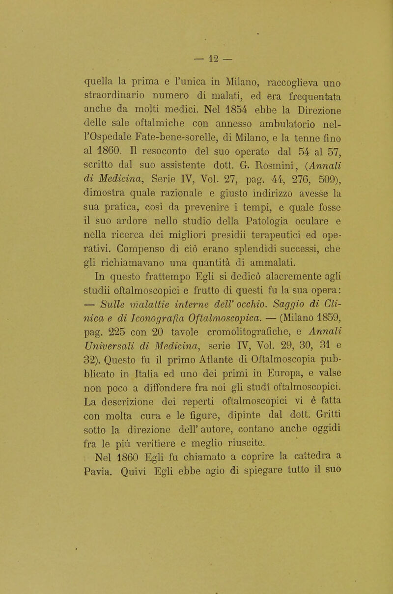 quella la prima e l'unica in Milano, raccoglieva uno straordinario numero di malati, ed era frequentata anche da molti medici. Nel 1854 ebbe la Direzione delle sale oftalmiche con annesso ambulatorio nel- l'Ospedale Fate-bene-sorelle, di Milano, e la tenne fino al 1860. Il resoconto del suo operato dal 54 al 57, scritto dal suo assistente dott. G. Rosmini, (Annali di Medicina, Serie IV, Voi. 27, pag. 44, 276, 509), dimostra quale razionale e giusto indirizzo avesse la sua pratica, così da prevenire i tempi, e quale fosse il suo ardore nello studio della Patologia oculare e nella ricerca dei migliori presidii terapeutici ed ope- rativi. Compenso di ciò erano splendidi successi, che gli richiamavano una quantità di ammalati. In questo frattempo Egli si dedicò alacremente agli studii oftalmoscopici e frutto di questi fu la sua opera : — Sulle malattie interne dell' occhio. Saggio di Cli- nica e di Iconografia Oftalmoscopica. — (Milano 1859, pag. 225 con 20 tavole cromolitografiche, e Annali Universali di Medicina, serie IV, Voi. 29, 30, 31 e 32). Questo fu il primo Atlante di Oftalmoscopia pub- blicato in ItaUa ed uno dei primi in Europa, e valse non poco a diffondere fra noi gli studi oftalmoscopici. La descrizione dei reperti oftalmoscopici vi è fatta con molta cura e le figure, dipinte dal dott. Gritti sotto la direzione dell'autore, contano anche oggidì fra le più veritiere e meglio riuscite. Nel 1860 Egli fu chiamato a coprire la cattedra a Pavia. Quivi Egli ebbe agio di spiegare tutto il suo