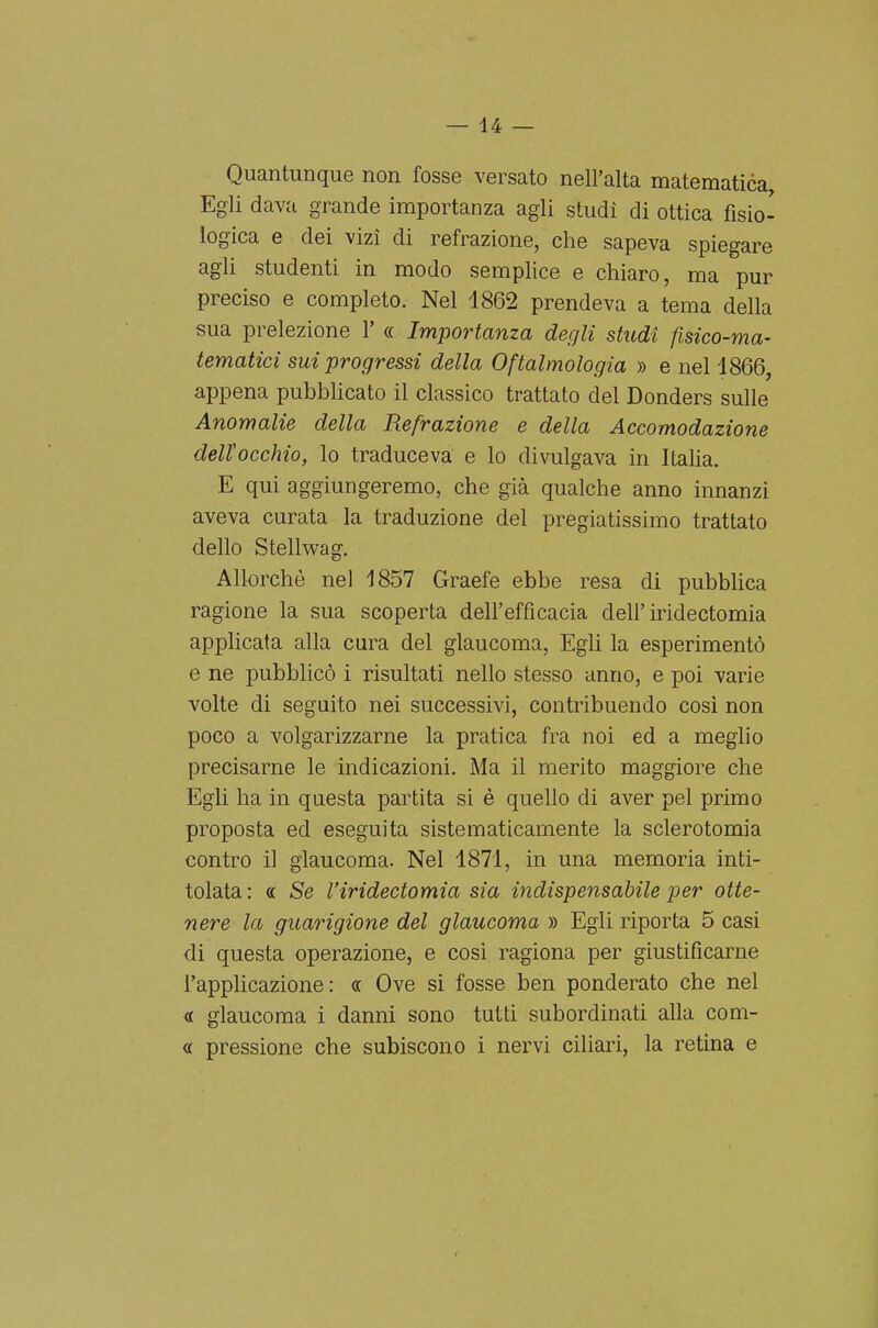 Quantunque non fosse versato nell'alta matematica, Egli dava grande importanza agli studi di ottica fisio- logica e dei vizi di refrazione, che sapeva spiegare agli studenti in modo semplice e chiaro, ma pur preciso e completo. Nel 1862 prendeva a tema della sua prelezione V « Importanza degli studi fisico-ma- tematici sui progressi della Oftalmologia » e nel 1866, appena pubblicato il classico trattato del Donders sulle Anomalie della Refrazione e della Accomodazione dell'occhio, lo traduceva e lo divulgava in Italia. E qui aggiungeremo, che già qualche anno innanzi aveva curata la traduzione del pregiatissimo trattato dello Stellwag. Allorché nel 1857 Graefe ebbe resa di pubblica ragione la sua scoperta dell'efficacia dell'iridectomia applicata alla cura del glaucoma. Egli la esperimentò e ne pubblicò i risultati nello stesso anno, e poi varie volte di seguito nei successivi, contribuendo cosi non poco a volgarizzarne la pratica fra noi ed a meglio precisarne le indicazioni. Ma il merito maggiore che Egli ha in questa partita si è quello di aver pel primo proposta ed eseguita sistematicamente la sclerotomia contro il glaucoma. Nel 1871, in una memoria inti- tolata: « Se Viridectomia sia indispensabile per otte- nere la guarigione del glaucoma » Egli riporta 5 casi di questa operazione, e così ragiona per giustificarne l'applicazione: « Ove si fosse ben ponderato che nel <L glaucoma i danni sono tutti subordinati alla com- « pressione che subiscono i nervi ciliari, la retina e