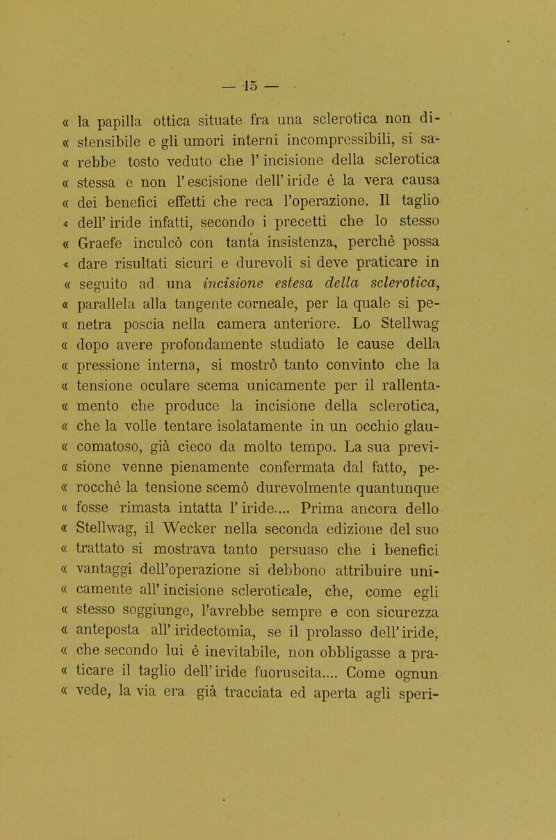 « la papilla ottica situate fra una sclerotica non di- « stensibile e gli umori interni incompressibili, si sa- « rebbe tosto veduto che l'incisione della sclerotica « stessa e non l'escisione dell'iride è la vera causa « dei benefìci effetti che reca l'operazione. Il tagUo < dell'iride infatti, secondo i precetti che lo stesso « Graefe inculcò con tanta insistenza, perché possa « dare risultati sicuri e durevoli si deve praticare in « seguito ad una incisione estesa della sclerotica, « parallela alla tangente corneale, per la quale si pe- « netra poscia nella camera anteriore. Lo Stellwag « dopo avere profondamente studiato le cause della « pressione interna, si mostrò tanto convinto che la « tensione oculare scema unicamente per il rallenta- « mento che produce la incisione della sclerotica, « che la volle tentare isolatamente in un occhio glau- « comatoso, già cieco da molto tempo. La sua previ- « sione venne pienamente confermata dal fatto, pe- « rocche la tensione scemò durevolmente quantunque « fosse rimasta intatta l'iride.... Prima ancora dello « Stellwag, il Wecker nella seconda edizione del suo « trattato si mostrava tanto persuaso che i benefici « vantaggi dell'operazione si debbono attribuire uni- « camente all'incisione scleroticale, che, come egli « stesso soggiunge, l'avrebbe sempre e con sicurezza « anteposta all'iridectomia, se il prolasso dell'iride, « che secondo lui è inevitabile, non obbligasse a pra- « ticare il taglio dell'iride fuoruscita.... Come ognun « vede, la via era già tracciata ed aperta agli speri-