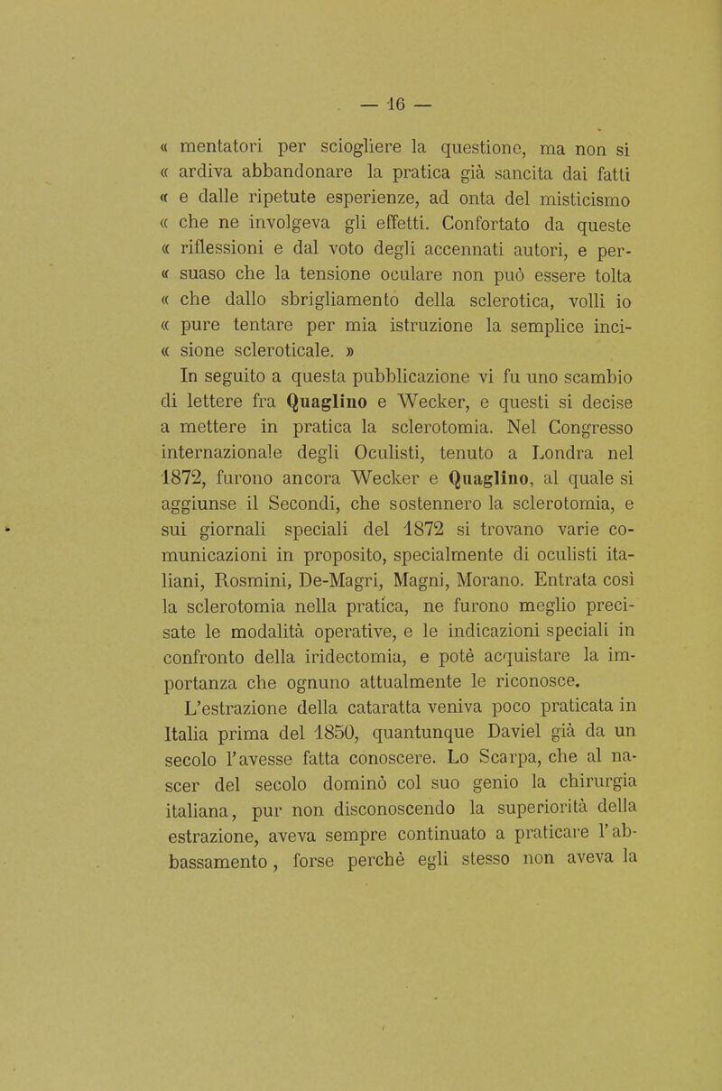 — -16 — « mentatori per sciogliere la questiono, ma non si « ardiva abbandonare la pratica già sancita dai fatti « e dalle ripetute esperienze, ad onta del misticismo « che ne involgeva gli effetti. Confortato da queste « riflessioni e dal voto degli accennati autori, e per- « suaso che la tensione oculare non può essere tolta <( che dallo sbrigliamento della sclerotica, volli io « pure tentare per mia istruzione la semplice inci- « sione scleroticale. » In seguito a questa pubblicazione vi fu uno scambio di lettere fra Quaglino e Wecker, e questi si decise a mettere in pratica la sclerotomia. Nel Congresso internazionale degli Oculisti, tenuto a Londra nel 1872, furono ancora Wecker e Quaglino, al quale si aggiunse il Secondi, che sostennero la sclerotomia, e sui giornali speciali del 1872 si trovano varie co- municazioni in proposito, specialmente di oculisti ita- liani, Rosmini, De-Magri, Magni, Morano. Entrata così la sclerotomia nella pratica, ne furono meglio preci- sate le modalità operative, e le indicazioni speciali in confronto della iridectomia, e potè acquistare la im- portanza che ognuno attualmente le riconosce. L'estrazione della cataratta veniva poco praticata in Italia prima del 1850, quantunque Daviel già da un secolo l'avesse fatta conoscere. Lo Scarpa, che al na- scer del secolo dominò col suo genio la chirurgia italiana, pur non disconoscendo la superiorità della estrazione, aveva sempre continuato a praticare l'ab- bassamento , forse perchè egli stesso non aveva la