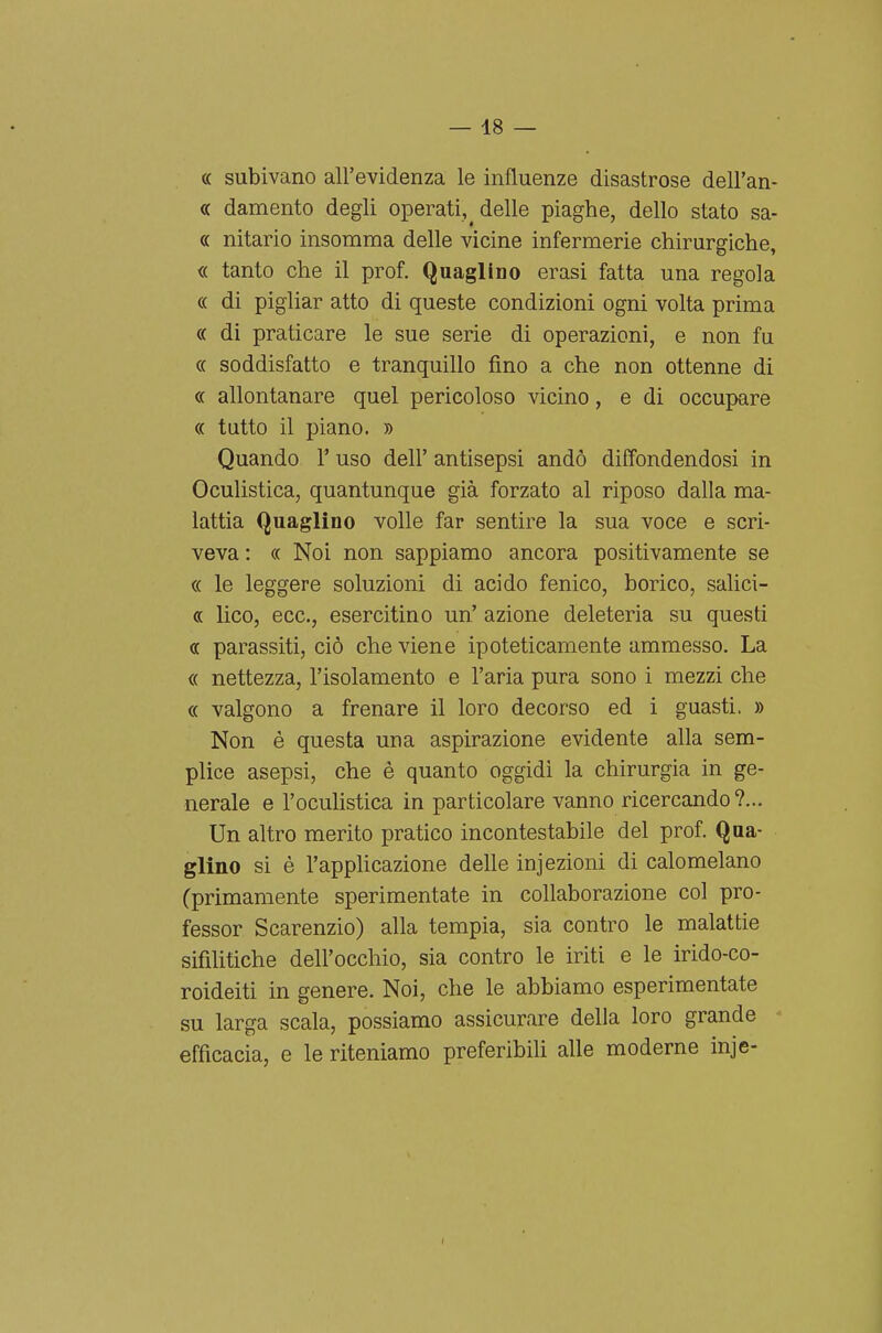 ce subivano all'evidenza le influenze disastrose dell'an- « damento degli operati, delle piaghe, dello stato sa- « nitario insomma delle vicine infermerie chirurgiche, « tanto che il prof. Quaglino erasi fatta una regola « di pigliar atto di queste condizioni ogni volta prima « di praticare le sue serie di operazioni, e non fu « soddisfatto e tranquillo fino a che non ottenne di « allontanare quel pericoloso vicino, e di occupare oc tutto il piano. » Quando 1' uso dell' antisepsi andò diffondendosi in Oculistica, quantunque già forzato al riposo dalla ma- lattia Quaglino volle far sentire la sua voce e scri- veva : « Noi non sappiamo ancora positivamente se « le leggere soluzioni di acido fenico, borico, salici- « lieo, ecc., esercitino un' azione deleteria su questi « parassiti, ciò che viene ipoteticamente ammesso. La « nettezza, l'isolamento e l'aria pura sono i mezzi che « valgono a frenare il loro decorso ed i guasti. » Non è questa una aspirazione evidente alla sem- plice asepsi, che è quanto oggidì la chirurgia in ge- nerale e l'ocuhstica in particolare vanno ricercando?... Un altro merito pratico incontestabile del prof. Qua- glino si è l'applicazione delle injezioni di calomelano (primamente sperimentate in collaborazione col pro- fessor Scarenzio) alla tempia, sia contro le malattie sifilitiche dell'occhio, sia contro le iriti e le irido-co- roideiti in genere. Noi, che le abbiamo esperimentate su larga scala, possiamo assicurare della loro grande efficacia, e le riteniamo preferibili alle moderne inje-