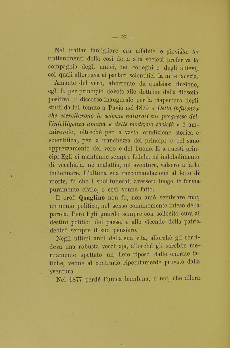 Nel trattar famigliare era affabile e gioviale. Ai trattenimenti della cosi detta alta società preferiva la compagnia degli amici, dei colleglli e degli allievi, coi quali alternava ai parlari scientifici la mite facezia. Amante del vero, aborrente da qualsiasi finzione,, egli fu per principio devoto alle dottrine della filosofia positiva. Il discorso inaugurale per la riapertura degli studi da lui tenuto a Pavia nel 1879 c Della influenza- che esercitarono le scienze naturali sul progresso del- Vintelligenza umana e delle moderne società » è am- mirevole, oltreché per la vasta erudizione storica e scientifica, per la franchezza dei principi e pel sano apprezzamento del vero e del buono. E a questi prin- cipi Egli si mantenne sempre fedele, nè indebolimento di vecchiaja, né malattia, né sventure, valsero a farla tentennare. L'ultima sua raccomandazione al letto dr morte, fu che i suoi funerali avessero luogo in forma- puramente civile, e cosi venne fatto. Il prof. Quaglino non fu, non amò sembrare mai,, un uomo politico, nel senso comunemente inteso della parola. Però Egli guardò sempre con sollecita cura ai destini politici del paese, e alle vicende della patria^ dedicò sempre il suo pensiero. Negli ultimi anni della sua vita, allorché gli sorri- deva una robusta vecchiaja, allorché gli sarebbe me- ritamente spettato un lieto riposo dalle onorate fa- tiche, venne al contrario ripetutamente provato dalla sventura. Nel 1877 perdé l'unica bambina, e noi, che allora.