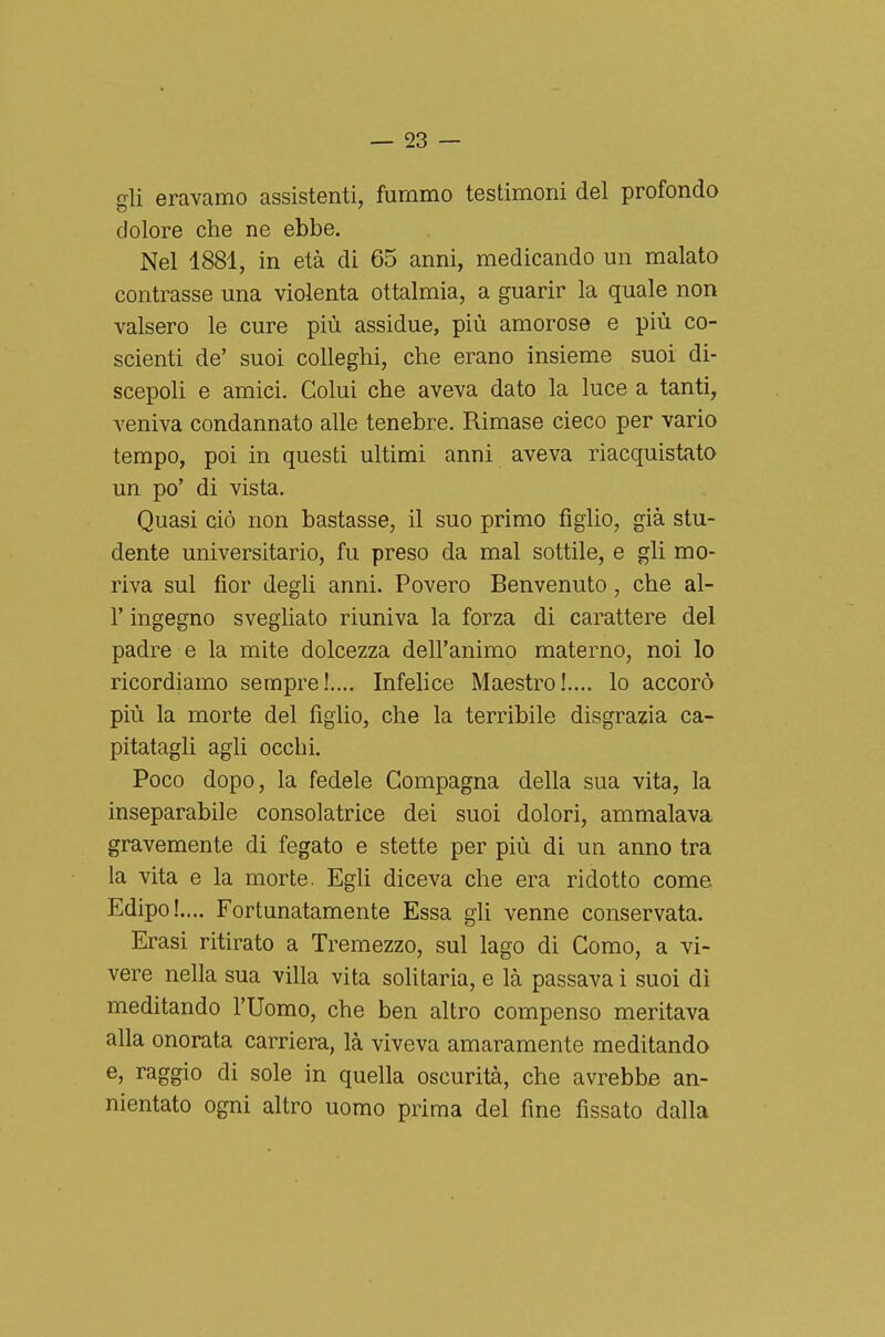 gli eravcamo assistenti, fummo testimoni del profondo dolore che ne ebbe. Nel 1881, in età di 65 anni, medicando un malato contrasse una violenta ottalmia, a guarir la quale non valsero le cure più assidue, più amorose e più co- scienti de' suoi colleghi, che erano insieme suoi di- scepoli e amici. Colui che aveva dato la luce a tanti, veniva condannato alle tenebre. Rimase cieco per vario tempo, poi in questi ultimi anni aveva riacquistato un po' di vista. Quasi ciò non bastasse, il suo primo figlio, già stu- dente universitario, fu preso da mal sottile, e gli mo- riva sul fior degli anni. Povero Benvenuto, che al- l' ingegno svegliato riuniva la forza di carattere del padre e la mite dolcezza dell'animo materno, noi lo ricordiamo sempre!.... Infelice Maestro!.... lo accorò più la morte del figlio, che la terribile disgrazia ca- pitatagli agli occhi. Poco dopo, la fedele Compagna della sua vita, la inseparabile consolatrice dei suoi dolori, ammalava gravemente di fegato e stette per più di un anno tra la vita e la morte. Egli diceva che era ridotto come Edipo!.... Fortunatamente Essa gli venne conservata. Erasi ritirato a Tremezzo, sul lago di Como, a vi- vere nella sua villa vita solitaria, e là passava i suoi dì meditando l'Uomo, che ben altro compenso meritava alla onorata carriera, là viveva amaramente meditando e, raggio di sole in quella oscurità, che avrebbe an- nientato ogni altro uomo prima del fine fissato dalla