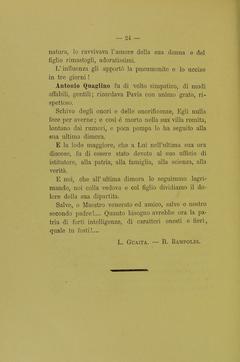 natura, lo ravvivava l'amore della sua donna e del figlio rimastogli, adoratissimi. L'influenza gli apportò la pneumonite e lo uccise in tre giorni ! Antonio Qnagliuo fu di volto simpatico, di modi affabili, gentili; ricordava Pavia con animo grato, ri- spettoso. Schivo degli onori e delle onorificenze. Egli nulla fece per averne ; e così è morto nella sua villa romita, lontano dai rumori, e poca pompa lo ha seguito alla sua ultima dimora, E la lode maggiore, che a Lui nell'ultima sua ora discese, fu di essere stato devoto al suo ufficio di istitutore, alla patria, alla famiglia, alla scienza, alla verità. E noi, che all'ultima dimora lo seguimmo lagri- mando, noi colla vedova e col figlio dividiamo il do- lore della sua dipartita. Salve, 0 Maestro venerato ed amico, salve o nostro secondo padre!.... Quanto bisogno avrebbe ora la pa- tria di forti intelligenze, di caratteri onesti e fieri, quale tu fosti!.... L. Guaita. — R. Rampoldi.