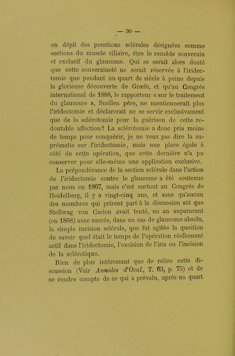 en dépit des ponctions sclérales désignées comme sections du muscle ciliaire, étre le remède souverain €t exclusif du glaucome. Qui se serait alors douté que cette souveraineté ne serait réservée à l'iridec- tomie que pendant un quart de siècle à peine depuis la glorieuse découverte de Graefe, et qu'au Ck)ngrès international de 4888, le rapporteur « sur le traitement du glaucome », Snellen pére, ne mentionnerait plus l'iridectomie et déclarerait ne se servir exclusivament que de la sclérotomie pour la guèrison de cette re- doutable affection? La sclérotomie a dono pris moins de temps pour conquérir, je ne veux pas dire la su- prématie sur .l'iridectomie, mais une place égale à cóté de cette opération, que cette dernière n'a pu conserver pour elle-méme une application exclusive. La prépondérance de la section sclérale dans l'action de l'iridectomie contro le glaucome a été soutenue par nous en 1867, mais c'est surtout au Congrés de Heidelberg, il y a vingt-cinq ans, et sans qu'aucun des membres qui prirent part à la discussion sùt que Stellwag von Garion avait tenté, un an auparavant (en 1868) avec succès, dans un cas de glaucome absolii, la simple incision sclérale, que fut agitée la question de savoir quel était le temps de l'opération réellement actif dans l'iridectomie, l'excision de l'iris ou l'incision de la sclérotique. Bien de plus intéressant que de relire cette di- scussion (Voir Annales d'Ocul, T. 63, p. 75) et de se rendre compte de ce qui a prévalu, après un quart 1