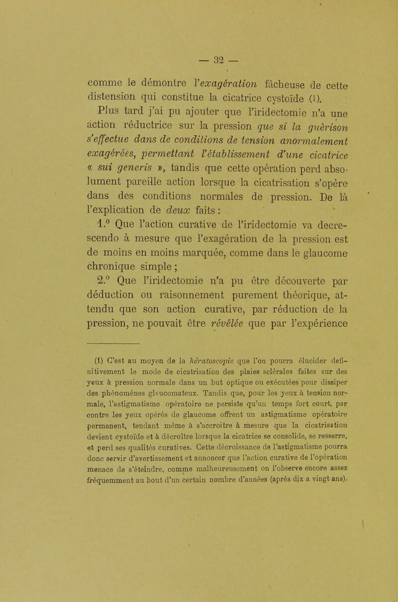 comme le démontre Vexagération fàcheuse de cette distensioni qui constitue la cicatrice cystoide (i). Plus tard j'ai pu ajouter que l'iridectomie n'a une action réductrice sur la pression que si la guèrison s'effectiie dans de condìtions de tension anormalement exagérées, permettant Vétahlissement d'une cicatrice « sui generis », tandis que cette opération perd abso- lument pareille action lorsque la cicatrisation s'opère dans des conditions normales de pression. De là l'explication de deux faits : 1. ° Que l'action curative de l'iridectomie va decre- scendo à mesure que l'exagération de la pression est de moins en moins marquée, comme dans le glaucome chronique simple ; 2. ° Que l'iridectomie n'a pu étre découverte par déduction ou raisonnement purement théorique, at- tendu que son action curative, par réduction de la pression, ne pouvait étre révélée que par l'expérience (1) G'est au moyen de la kératoseopie cpie Fon pourra élucider defi- nitivement le mode de cicatrisation des plaies sclérales faites sur des yeux à pression normale dans un but optique ou exécutées pour dissiper des phénoménes glsucomateux. Tandis que, pour les yeux à tension nor- male, l'astigmatismo opératoire ne persiste qu'un temps fort court, par contre les yeux opérés de glaucome offrent un astigmatismo opératoire permanent, tendant méme à s'accroitre à mesure que la cicatrisation devient cystoi'de et à décroitre lorsque la cicatrice se consolide, se resserre, et perd ses qualités curatives. Cette décroissance de l'astigmafisme pourra donc servir d'avertissement et annoncer que l'aclion curative de l'opération menace de s'éteindre, comme malheureusement on l'observe encore assez fréquemment au bout d'im certain nombre d'années (aprés dis a vingt ans).