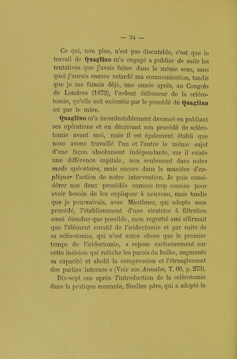 Ce qui, non plus, n'est pas discutable, c'est que le travail de Quaglino m'a engagé a publier de suite les tentatives que j'avais faites dans le méme sens, sans quoi j'aurais encore retardé ma communication, tandis que je me faisais déjà, une année aprés, au Congrès de Londres (1872), l'ardent défenseur de la scléro- tomie, qu'elle soit exécutée par le procédé de Quaglino ou par le mien. Quaglino m'a incontestablement devancé en publiant ses opérations et en décrivant son procédé de scléro- tomie avant moi, mais il est également établi que nous avons travaillé l'un et l'autre le méme sujet d'une faQon absolument indépendante, car il existe une différence capitale, non seulement dans notre mode operatone, mais encore dans la manière 6!ex- pUquer l'action de notre intervention. Je puis consi- dérer nos deux procédés comme trop connus pour avoir besoin de les expliquer à nouveau, mais tandis que je poursuivais, avec Mauthner, qui adopta mon procédé, l'établissement d'une cicatrice à filtration aussi étendue que possible, mon regretté ami affirmait que l'élément curatif de l'iridectomie et par suite de sa sclérotomie, qui n'est autre chose que le premier temps de l'iridectomie, « repose exclusivement sur cette incision qui relàche les parois du bulbe, augmente sa capacité et abolit la compression et l'étranglement des parties internes » (Voir ces Annales, T. 66, p. 273). Dix-sept ans aprés l'introduction de la sclérotomie dans la pratique courante, Snellen pére, qui a adopté la