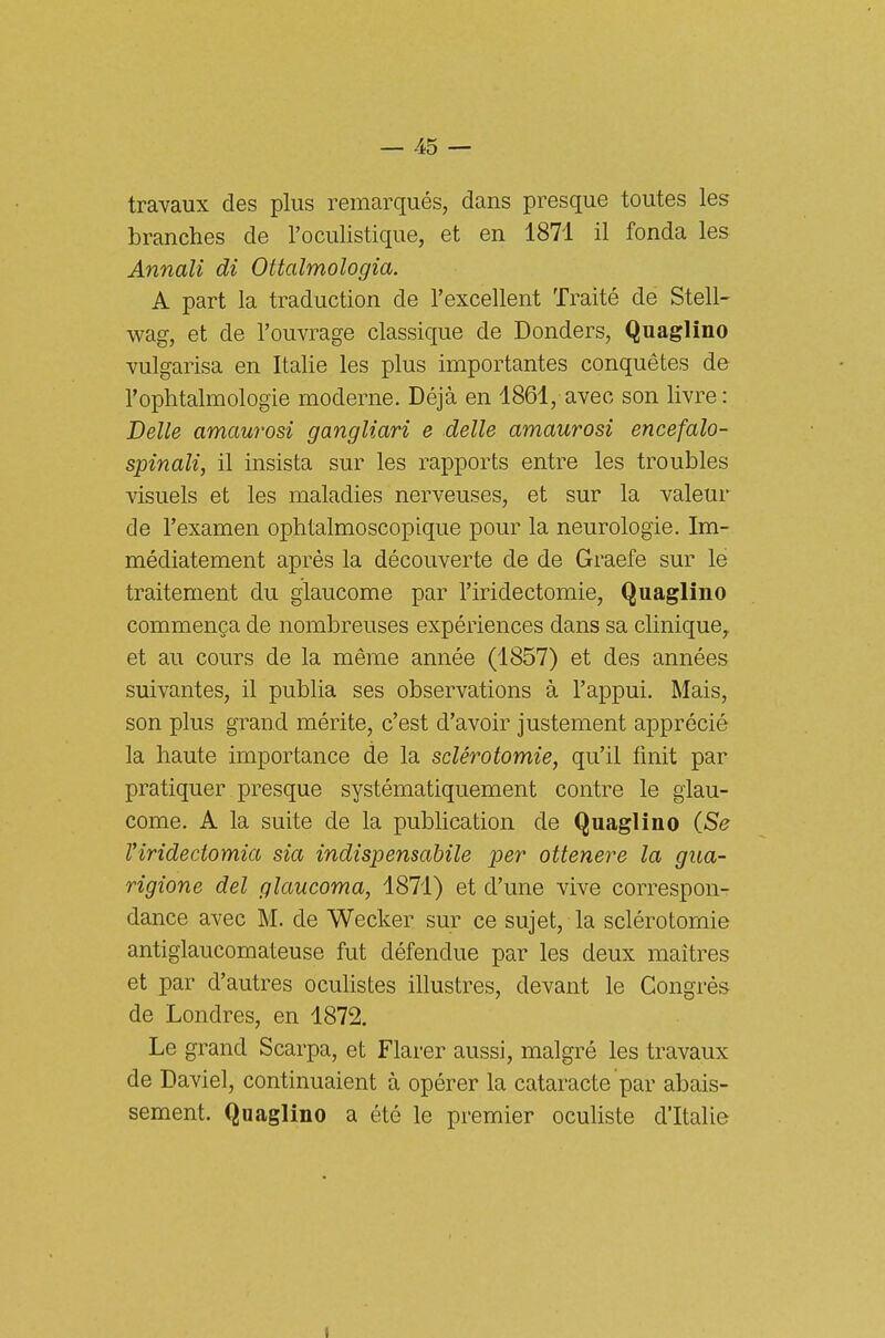 travaux des plus remarqués, dans presque toutes les branches de l'oculistique, et en 1871 il fonda les Annali dì Ottalmologia. A part la traduction de l'excellent Traité de Stell- wag, et de l'ouvrage classique de Donders, Quaglino vulgarisa en Italie les plus importantes conquétes de l'ophtalmologie moderne. Déjà en 1861, avec son livre: Belle amaurosi gangliari e delle amaurosi encefalo- spinali, il insista sur les rapports entre les troubles visuels et les maladies nerveuses, et sur la valeur de l'examen ophtalmoscopique pour la neurologie. Im- médiatement après la découverte de de Graefe sur le traitement du glaucome par l'iridectomie, Quaglino commenga de nombreuses expériences dans sa clinique^ et au cours de la méme année (1857) et des années suivantes, il publia ses observations à l'appui. Mais, son plus grand mèrito, c'est d'avoir justement apprécié la haute importance de la sclerotomie, qu'il fìnit par pratiquer presque systématiquement contro le glau- come. A la suite de la publication de Quaglino {Se Virideciomia sia indispensabile per ottenere la gua- rigione del glaucoma, 1871) et d'une vive correspon- dance avec M. de Wecker sur ce sujet, la sclérotornie antiglaucomateuse fut défendue par les deux maitres et par d'autres oculistes illustres, devant le Congrès de Londres, en 1872. Le grand Scarpa, et Flarer aussi, malgré les travaux de Daviel, continuaient à opèrer la cataracte par abais- sement. Quaglino a été le premier oculiste d'Italie I