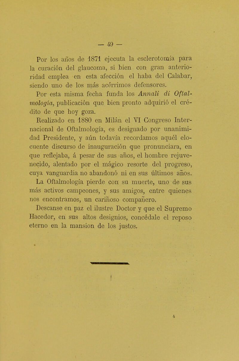 Por los anos de 1871 ejecuta la esclerotomi'a para la curación del glaucoma, si bien con gran anterio- ridad emplea en està afección el haba del Calabar, siendo uno de los mas acérrimos defensores. Por està misma fecha funda los Annali di Oftal- mologia, publicación que bien pronto adquirió el cré- dito de que boy goza. Realizado en 1880 en Milàn el VI Congreso Inter- nacional de Oftalmologia, es designado por unanimi- dad Presidente, y aùn todavi'a recordamos aquél elo- cuente discurso de inauguración que pronunciara, en que reflejaba, à pesar de sus anos, el hombre rejuve- necido, alentado por el màgico resorte del progreso, cuya vanguardia no abandonó ni en sus ùltimos anos. La Oftalmologia pierde con su muerte, uno de sus mas activos campeones, y sus amigos, entre quienes nos encontramos, un carinoso compaiiero. Descanse en paz el ilustre Doctor y que el Supremo Hacedor, en sus altos designios, concèdale el reposo eterno en la mansion de los justos. 4