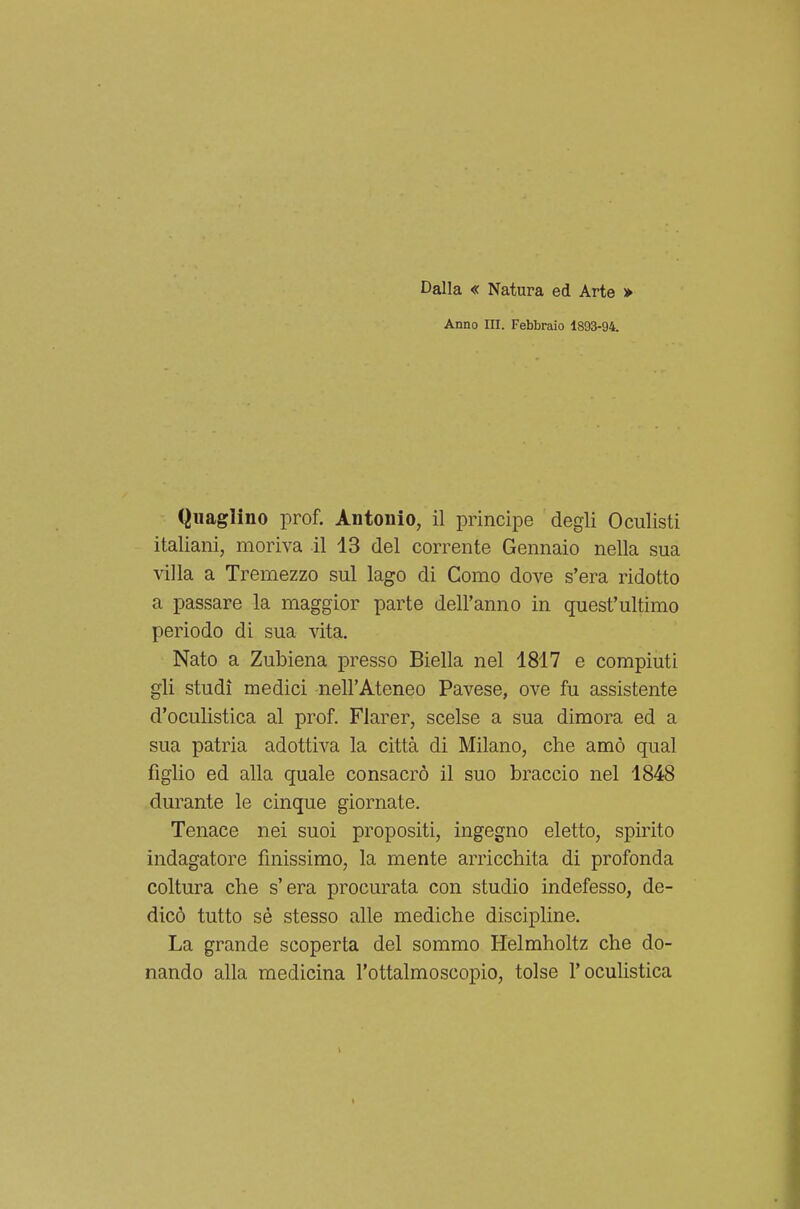 Dalla « Natura ed Arte » Anno in. Febbraio 1893-94. Quaglino prof. Antonio, il principe degli Oculisti italiani, moriva il 13 del corrente Gennaio nella sua villa a Tremezzo sul lago di Como dove s'era ridotto a passare la maggior parte dell'anno in quest'ultimo periodo di sua vita. Nato a Zubiena presso Biella nel 1817 e compiuti gli studi medici nell'Ateneo Pavese, ove fu assistente d'oculistica al prof. Flarer, scelse a sua dimora ed a sua patria adottiva la città di Milano, che amò qual figlio ed alla quale consacrò il suo braccio nel 1848 durante le cinque giornate. Tenace nei suoi propositi, ingegno eletto, spirito indagatore finissimo, la mente arricchita di profonda coltura che s'era procurata con studio indefesso, de- dicò tutto sé stesso alle mediche discipline. La grande scoperta del sommo Helmholtz che do- nando alla medicina l'ottalmoscopio, tolse l'oculistica