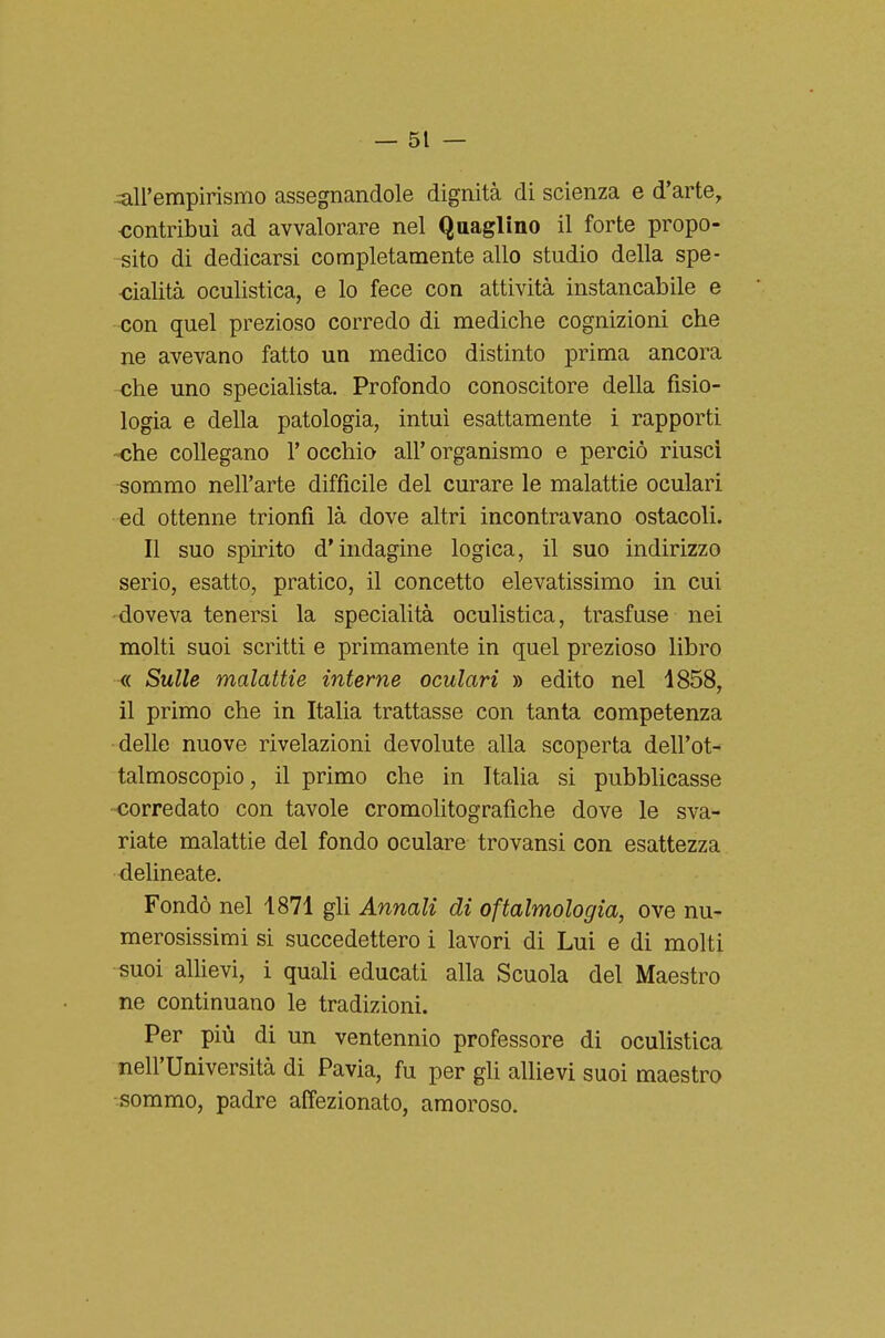 --all'empirismo assegnandole dignità di scienza e d'arte, contribuì ad avvalorare nel Quaglino il forte propo- sito di dedicarsi completamente allo studio della spe- ■cialità oculistica, e lo fece con attività instancabile e con quel prezioso corredo di mediche cognizioni che ne avevano fatto un medico distinto prima ancora -che uno specialista. Profondo conoscitore della fisio- logia e della patologia, intuì esattamente i rapporti -<ìhe collegano 1' occhio all' organismo e perciò riuscì -sommo nell'arte difficile del curare le malattie oculari ed ottenne trionfi là dove altri incontravano ostacoli. Il suo spirito d'indagine logica, il suo indirizzo serio, esatto, pratico, il concetto elevatissimo in cui -doveva tenersi la specialità oculistica, trasfuse nei molti suoi scritti e primamente in quel prezioso libro « Sulle malattie interne oculari » edito nel 1858, il primo che in Italia trattasse con tanta competenza delle nuove rivelazioni devolute alla scoperta dell'ot- talmoscopio, il primo che in Italia si pubblicasse -corredato con tavole cromolitografiche dove le sva- riate malattie del fondo oculare trovansi con esattezza delineate. Fondò nel 1871 gli Annali di oftalmologia, ove nu- merosissimi si succedettero i lavori di Lui e di molti -suoi allievi, 1 quali educati alla Scuola del Maestro ne continuano le tradizioni. Per più di un ventennio professore di oculistica nell'Università di Pavia, fu per gli allievi suoi maestro •sommo, padre affezionato, amoroso.