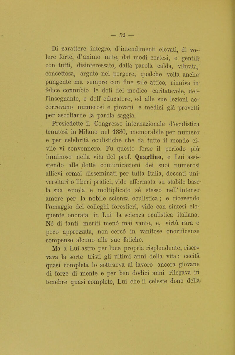 Di carattere integro, d'intendimenti elevati, di vo- lere forte, d'animo mite, dai modi cortesi, e gentili con tutti, disinteressato, dalla parola calda, vibrata, concettosa, arguto nel porgere, qualche volta anche' pungente ma sempre con fine sale attico, riuniva in felice connubio le doti del medico caritatevole, del- l'insegnante, e dell' educatore, ed alle sue lezioni ac- correvano numerosi e giovani e -medici già provetti per ascoltarne la parola saggia. Presiedette il Congresso internazionale d'oculistica- tenutosi in Milano nel 4880, memorabile per numera e per celebrità oculistiche che da tutto il mondo ci- vile vi convennero. Fu questo forse il periodo più- luminoso nella vita del prof. Quaglino, e Lui assi- stendo alle dotte comunicazioni dei suoi numerosi aUievi ormai disseminati per tutta Italia, docenti uni- versitari 0 liberi pratici, vide affermata su stabile base- la sua scuola e moltiplicato sé stesso nell' intenso amore per la nobile scienza oculistica ; e ricevendo l'omaggio dei colleghi forestieri, vide con sintesi elo- quente onorata in Lui la scienza oculistica italiana. Né di tanti meriti menò mai vanto, e, virtù rara e poco apprezzata, non cercò in vanitose onorificenze compenso alcuno alle sue fatiche. Ma a Lui astro per luce propria risplendente, riser- vava la sorte tristi gli ultimi anni della vita: cecità quasi completa lo sottraeva al lavoro ancora giovane di forze di mente e per ben dodici anni rilegava in tenebre quasi complete, Lui che il celeste dono della.