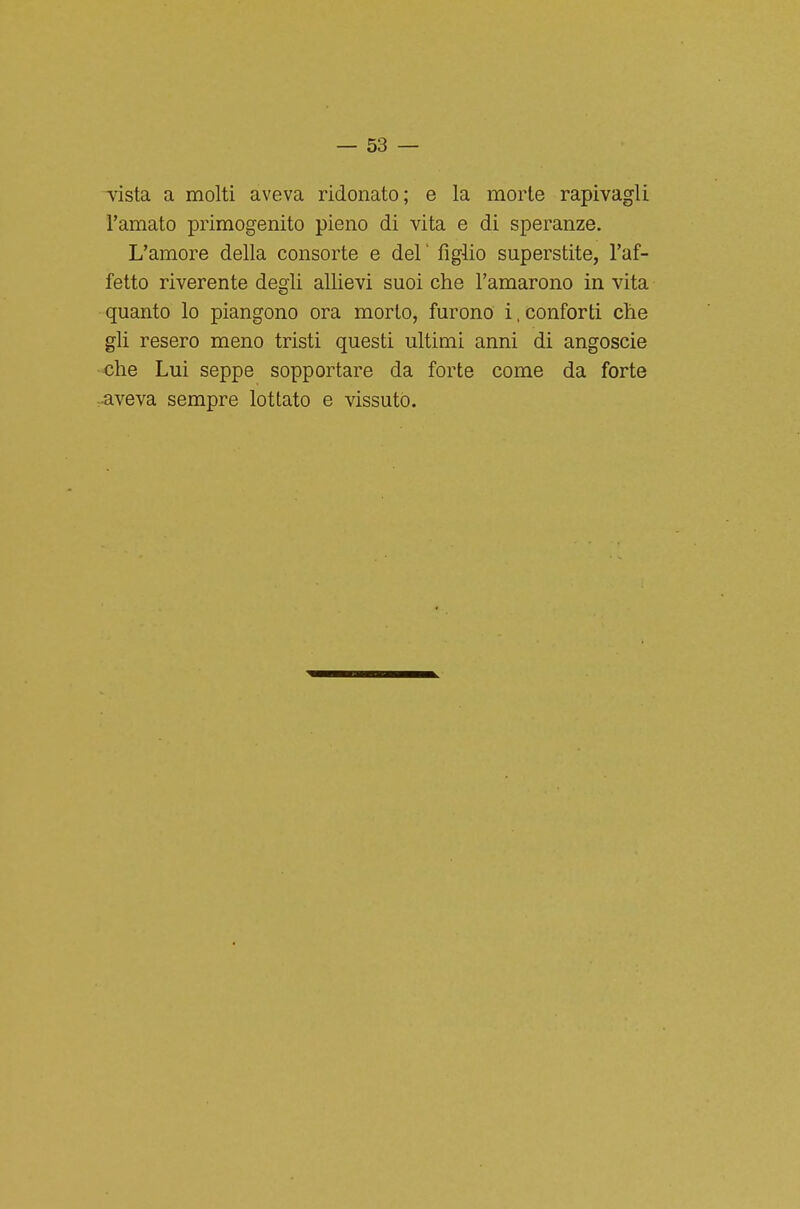 -vista a molti aveva ridonato; e la morte rapivagli l'amato primogenito pieno di vita e di speranze. L'amore della consorte e del' figlio superstite, l'af- fetto riverente degli allievi suoi che l'amarono in vita quanto lo piangono ora morto, furono 1. conforti che gli resero meno tristi questi ultimi anni di angoscio •che Lui seppe sopportare da forte come da forte ^aveva sempre lottato e vissuto.