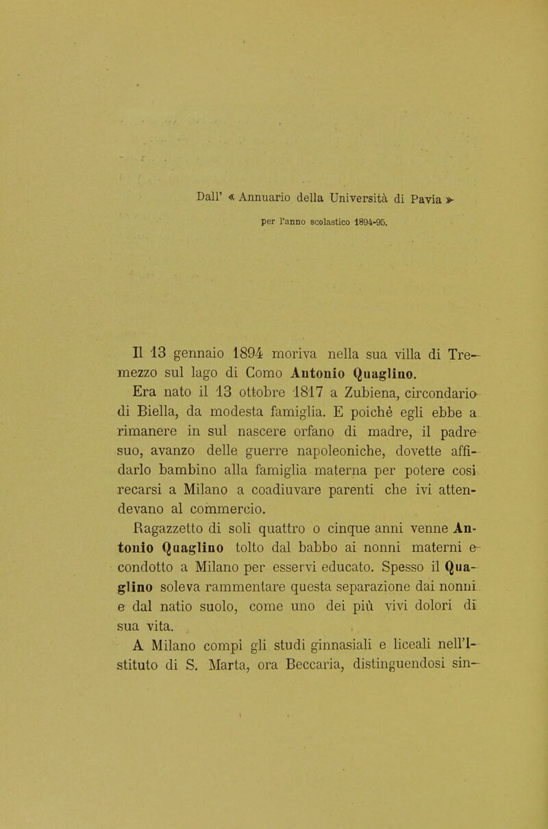 Dall' « Annuario della Università di Pavia > per l'anno scolastico 1894-95. Il 13 gennaio 1894 moriva nella sua villa di Tre- mezzo sul lago di Como Antonio Quaglino. Era nato il 13 ottobre 1817 a Zubiena, circondario- di Biella, da modesta famiglia. E poiché egli ebbe a rimanere in sul nascere orfano di madre, il padre suo, avanzo delle guerre napoleoniche, dovette affi- darlo bambino alla famiglia materna per potere cosi recarsi a Milano a coadiuvare parenti che ivi atten- devano al commercio. Ragazzetto di soli quattro o cinque anni venne An- tonio Quaglino tolto dal babbo ai nonni materni e condotto a Milano per esservi educato. Spesso il Qua- glino soleva rammentare questa separazione dai nonni e dal natio suolo, come uno dei più vivi dolori di sua vita. A Milano compi gli studi ginnasiali e liceali nell'I- stituto di S. Marta, ora Beccaria, distinguendosi sin-