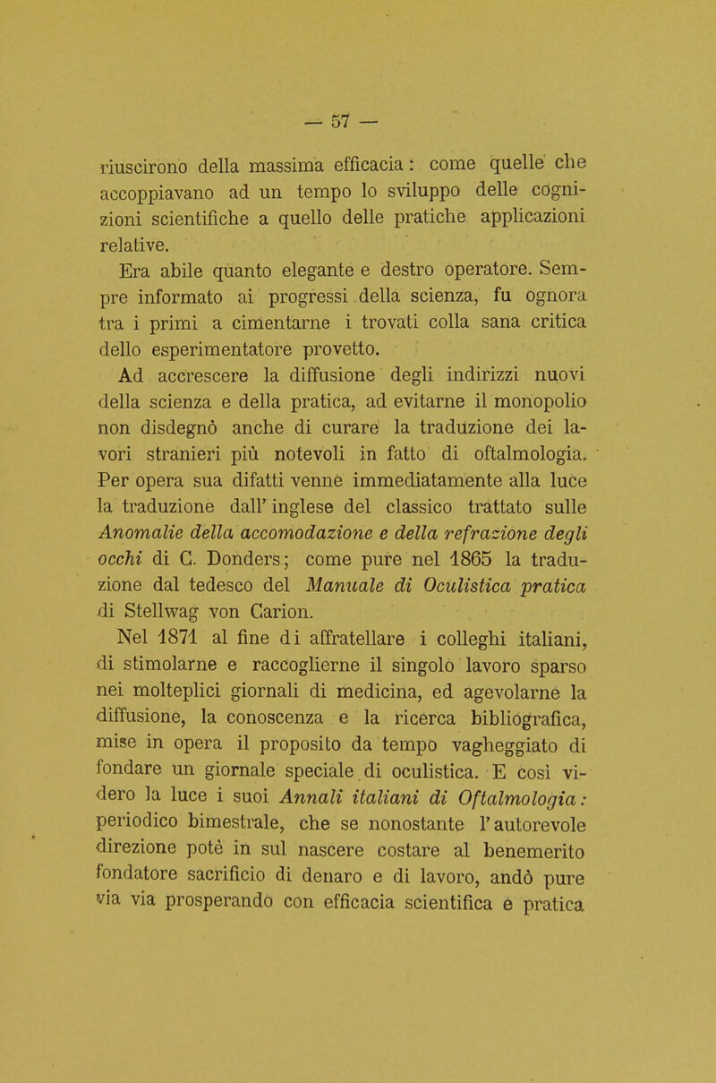 riuscirono della massima efficacia : come quelle che accoppiavano ad un tempo lo sviluppo delle cogni- zioni scientifiche a quello delle pratiche applicazioni relative. Era abile quanto elegante e destro operatore. Sem- pre informato ai progressi della scienza, fu ognora tra i primi a cimentarne i trovati colla sana critica dello esperimentatore provetto. Ad accrescere la diffusione degli indirizzi nuovi della scienza e della pratica, ad evitarne il monopolio non disdegnò anche di curare la traduzione dei la- vori stranieri più notevoli in fatto di oftalmologia. Per opera sua difatti venne immediatamente alla luce la traduzione dall' inglese del classico trattato sulle Anomalie della accomodazione e della refrazione degli occhi di G. Donders; come pure nel 1865 la tradu- zione dal tedesco del Manuale di Oculistica pratica di Stellwag von C4arion. Nel 1871 al fine di affratellare i colleghi italiani, di stimolarne e raccoglierne il singolo lavoro sparso nei molteplici giornali di medicina, ed agevolarne la diffusione, la conoscenza e la ricerca bibliografica, mise in opera il proposito da tempo vagheggiato di fondare un giornale speciale di ocuHstica. E cosi vi- dero la luce i suoi Annali italiani di Oftalmologia: periodico bimestrale, che se nonostante l'autorevole direzione potè in sul nascere costare al benemerito fondatore sacrificio di denaro e di lavoro, andò pure via via prosperando con efficacia scientifica e pratica