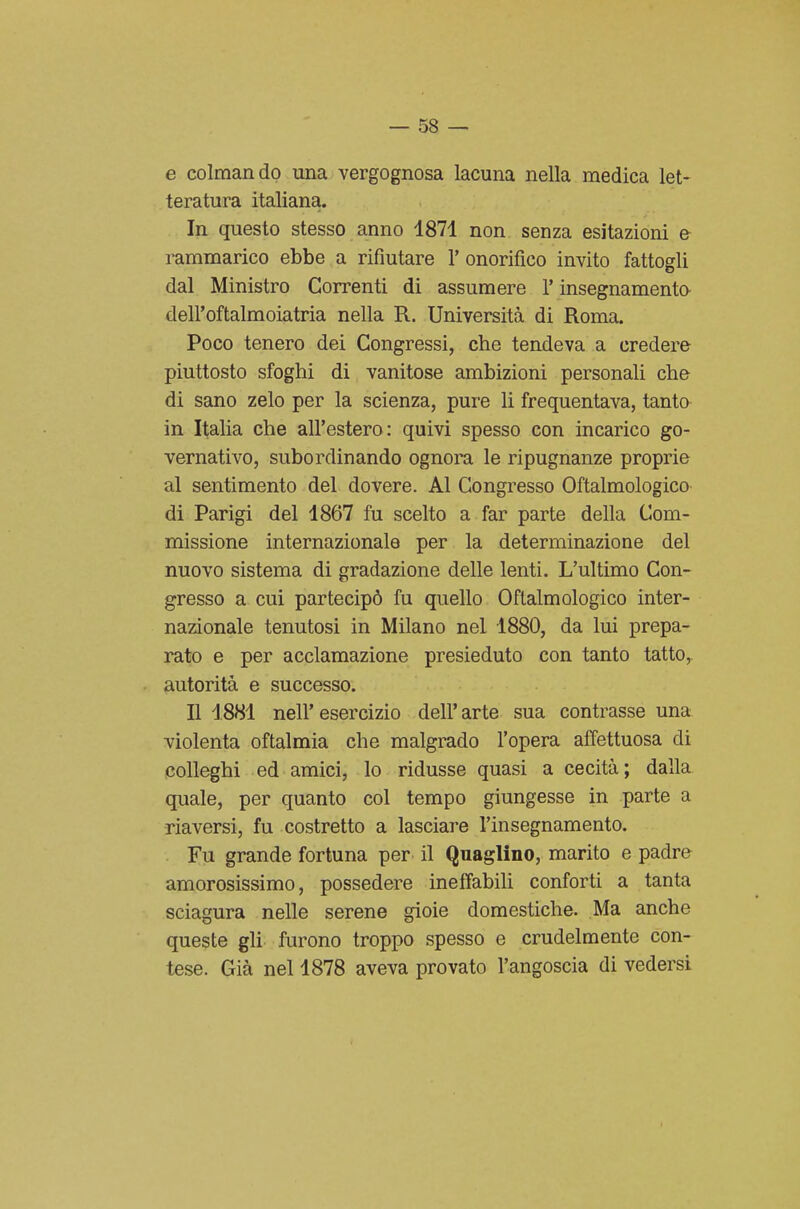 e colmando una vergognosa lacuna nella medica let- teratura italiana. In questo stesso anno 1871 non senza esitazioni e rammarico ebbe a rifiutare 1' onorifico invito fattogli dal Ministro Correnti di assumere l'insegnamenta dell'oftalmoiatria nella R. Università di Roma. Poco tenero dei Congressi, che tendeva a credere piuttosto sfoghi di vanitose ambizioni personali che di sano zelo per la scienza, pure li frequentava, tanto in Italia che all'estero: quivi spesso con incarico go- vernativo, subordinando ognora le ripugnanze proprie al sentimento del dovere. Al Congresso Oftalmologico di Parigi del 1867 fu scelto a far parte della Com- missione internazionale per la determinazione del nuovo sistema di gradazione delle lenti. L'ultimo Con- gresso a cui partecipò fu quello Oftalmologico inter- nazionale tenutosi in Milano nel 1880, da lui prepa- rato e per acclamazione presieduto con tanto tatto, autorità e successo. Il 1881 nell'esercizio dell'arte sua contrasse una violenta oftalmia che malgrado l'opera affettuosa di colleghi ed amici, lo ridusse quasi a cecità ; dalla quale, per quanto col tempo giungesse in parte a riaversi, fu costretto a lasciare l'insegnamento. Fu grande fortuna per il Quaglino, marito e padre amorosissimo, possedere ineffabili conforti a tanta sciagura nelle serene gioie domestiche. Ma anche queste gli furono troppo spesso e crudelmente con- tese. Già nel 1878 aveva provato l'angoscia di vedersi