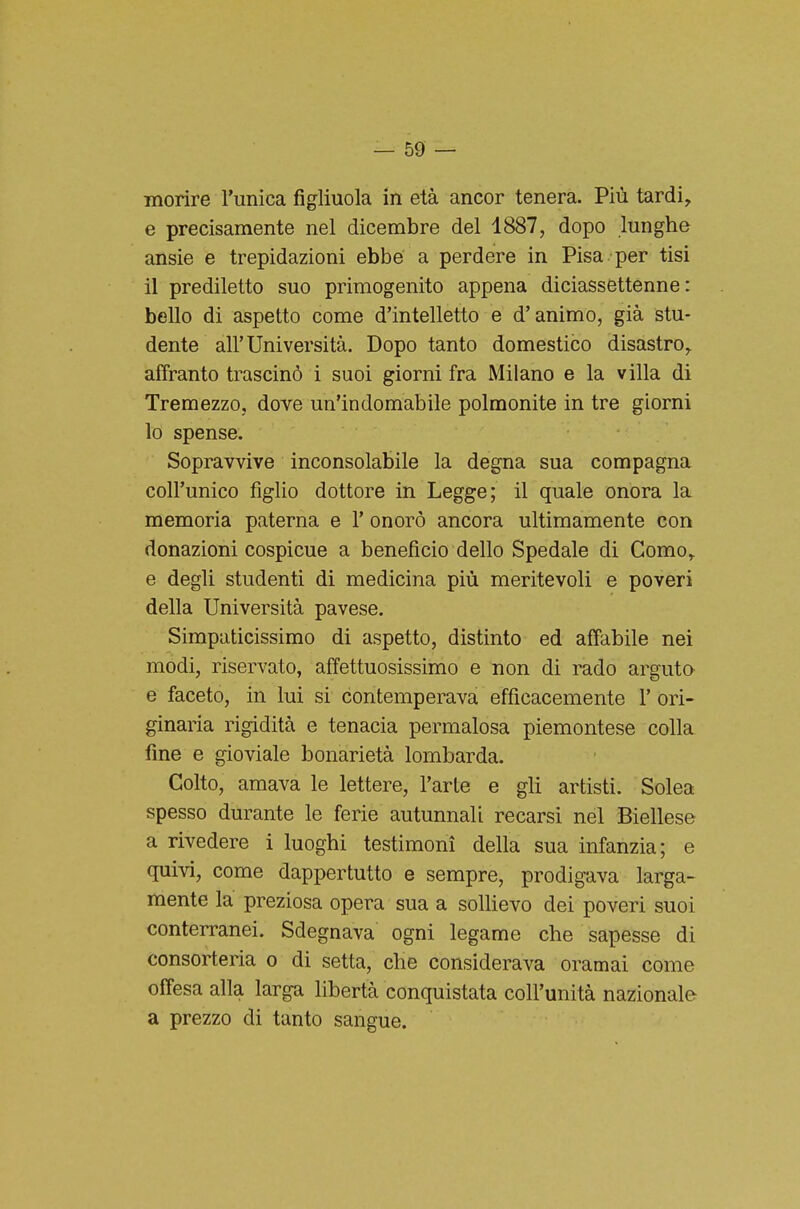 morire l'unica figliuola in età ancor tenera. Più tardi^ e precisamente nel dicembre del 1887, dopo lunghe ansie e trepidazioni ebbe a perdere in Pisa per tisi il prediletto suo primogenito appena diciassettenne: bello di aspetto come d'intelletto e d'animo, già stu- dente all'Università. Dopo tanto domestico disastro, affranto trascinò i suoi giorni fra Milano e la villa di Tremezzo, dove un'indomabile polmonite in tre giorni lo spense. Sopravvive inconsolabile la degna sua compagna coll'unico figlio dottore in Legge; il quale onora la memoria paterna e 1' onorò ancora ultimamente con donazioni cospicue a benefìcio dello Spedale di Como, e degli studenti di medicina più meritevoli e poveri della Università pavese. Simpaticissimo di aspetto, distinto ed affabile nei modi, riservato, affettuosissimo e non di rado arguta e faceto, in lui si contemperava efficacemente 1' ori- ginaria rigidità e tenacia permalosa piemontese colla- fine e gioviale bonarietà lombarda. Colto, amava le lettere, l'arte e gli artisti. Solea spesso durante le ferie autunnali recarsi nel Biellese a rivedere i luoghi testimoni della sua infanzia; e quivi, come dappertutto e sempre, prodigava larga- mente la preziosa opera sua a solhevo dei poveri suoi conterranei. Sdegnava ogni legame che sapesse di consorteria o di setta, che considerava oramai come offesa alla larga libertà conquistata coll'unità nazionale a prezzo di tanto sangue.