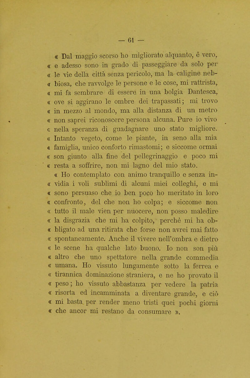 — el- ee Dal maggio scorso ho migliorato alquanto, è vero, « e adesso sono in grado di passeggiare da solo per « le vie della città senza pericolo, ma la caligine neb- « biosa, che ravvolge le persone e le cose, mi rattrista, a mi fa sembrare di essere in una bolgia Dantesca, (( ove si aggirano le ombre dei trapassati; mi trovo « in mezzo al mondo, ma alla distanza di un metro « non saprei riconoscere persona alcuna. Pure io vivo c nella speranza di guadagnare uno stato migliore. « Intanto vegeto, come le piante, in seno alla mia « famiglia, unico conforto rimastomi; e siccome ormai « son giunto alla fine del pellegrinaggio e poco mi « resta a soffrire, non mi lagno del mio stato. « Ho contemplato con animo tranquillo e senza in- « vidia i voli sublimi di alcuni miei colleghi, e mi « sono persuaso che io ben poco ho meritato in loro « confronto, del che non ho colpa; e siccome non « tutto il male vien per nuocere, non posso maledire « la disgrazia che mi ha colpito, perchè mi ha ob- « bligato ad una ritirata che forse non avrei mai fatto « spontaneamente. Anche il vivere nell'ombra e dietro « le scene ha qualche lato buono. Io non son più « altro che uno spettatore nella grande commedia « umana. Ho vissuto lungamente sotto la ferrea e « tirannica dominazione straniera, e ne ho provato il « peso; ho vissuto abbastanza per vedere la patria « risorta ed incamminata a diventare grande, e ciò « mi basta per render meno tristi quei pochi giorni « che ancor mi restano da consumare ».